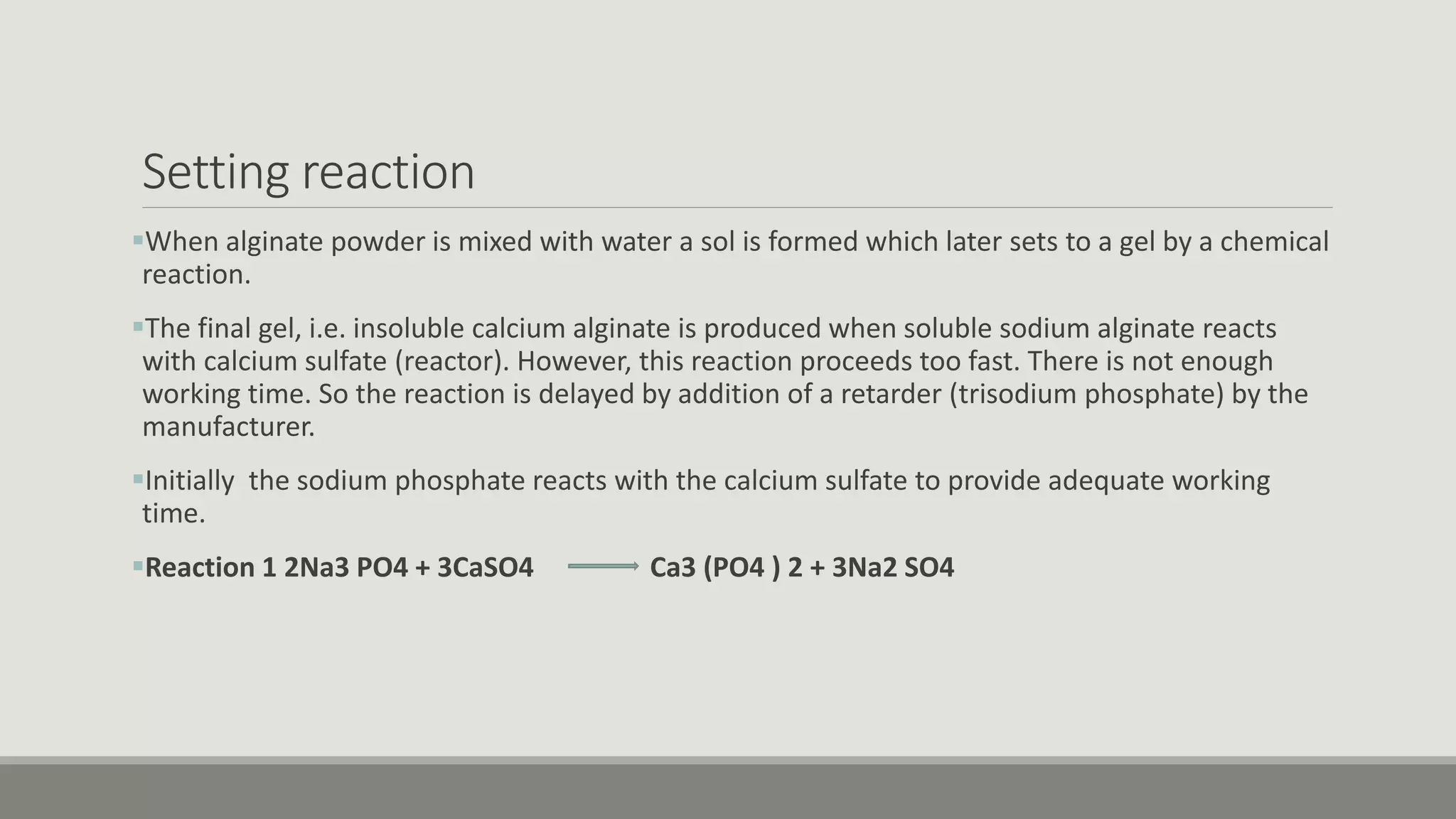 Setting reaction
When alginate powder is mixed with water a sol is formed which later sets to a gel by a chemical
reaction.
The final gel, i.e. insoluble calcium alginate is produced when soluble sodium alginate reacts
with calcium sulfate (reactor). However, this reaction proceeds too fast. There is not enough
working time. So the reaction is delayed by addition of a retarder (trisodium phosphate) by the
manufacturer.
Initially the sodium phosphate reacts with the calcium sulfate to provide adequate working
time.
Reaction 1 2Na3 PO4 + 3CaSO4 Ca3 (PO4 ) 2 + 3Na2 SO4
 