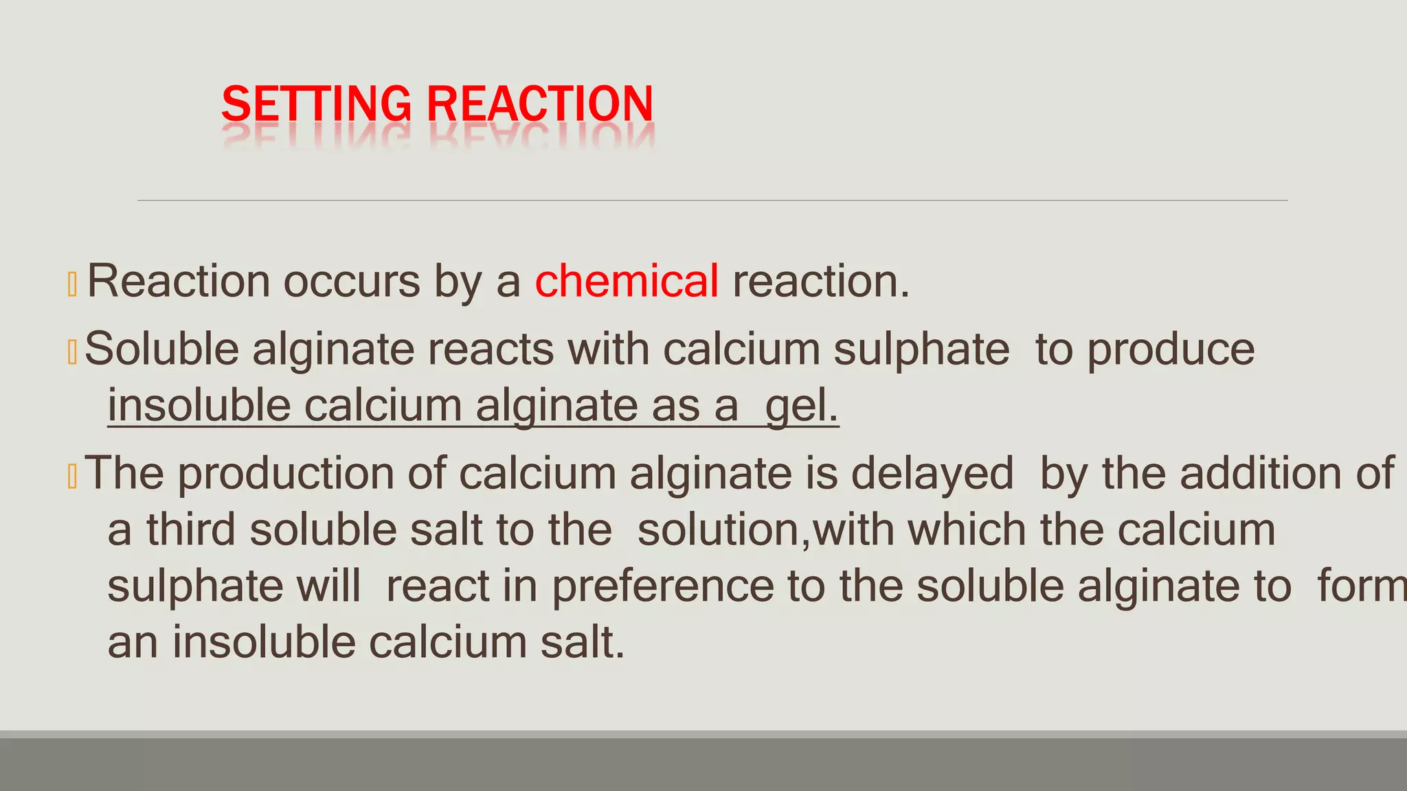 SETTING REACTION
🞭 Reaction occurs by a chemical reaction.
🞭 Soluble alginate reacts with calcium sulphate to produce
insoluble calcium alginate as a gel.
🞭 The production of calcium alginate is delayed by the addition of
a third soluble salt to the solution,with which the calcium
sulphate will react in preference to the soluble alginate to form
an insoluble calcium salt.
 