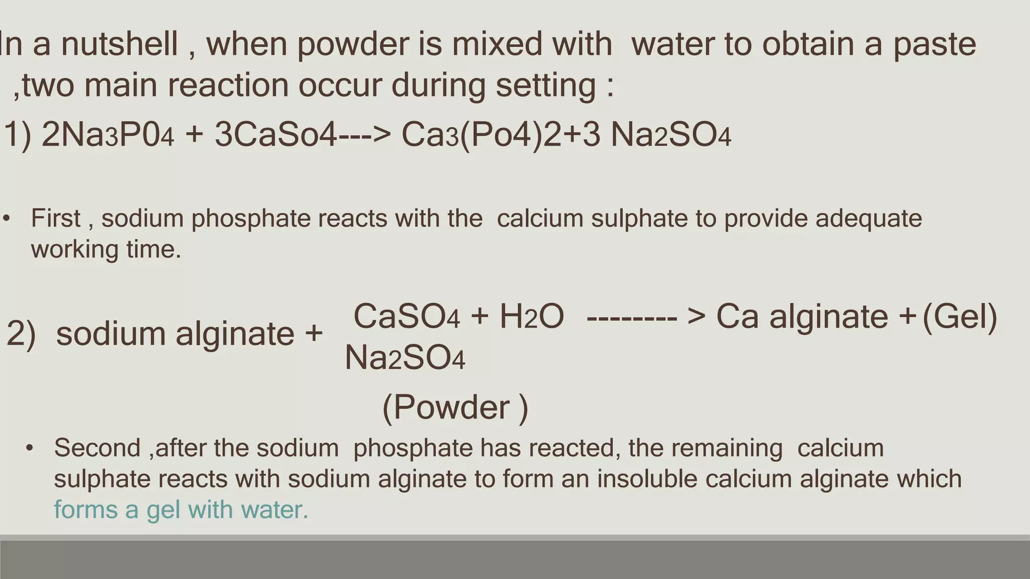 In a nutshell , when powder is mixed with water to obtain a paste
,two main reaction occur during setting :
1) 2Na3P04 + 3CaSo4---> Ca3(Po4)2+3 Na2SO4
• First , sodium phosphate reacts with the calcium sulphate to provide adequate
working time.
2) sodium alginate + -------- > Ca alginate +
CaSO4 + H2O
Na2SO4
(Powder )
(Gel)
• Second ,after the sodium phosphate has reacted, the remaining calcium
sulphate reacts with sodium alginate to form an insoluble calcium alginate which
forms a gel with water.
 