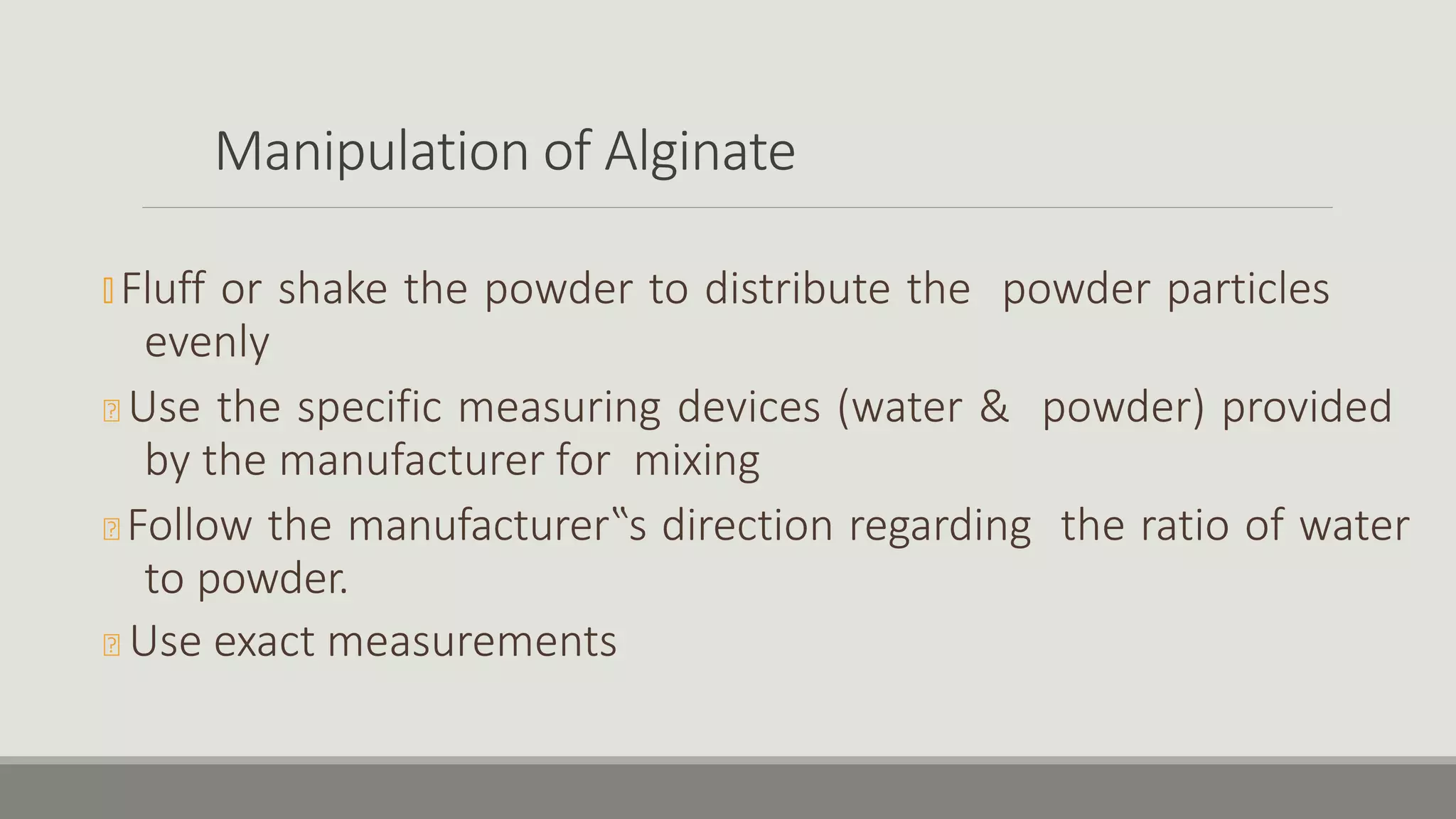 Manipulation of Alginate
🞭 Fluff or shake the powder to distribute the powder particles
evenly
🞭 Use the specific measuring devices (water & powder) provided
by the manufacturer for mixing
🞭 Follow the manufacturer‟s direction regarding the ratio of water
to powder.
🞭 Use exact measurements
 