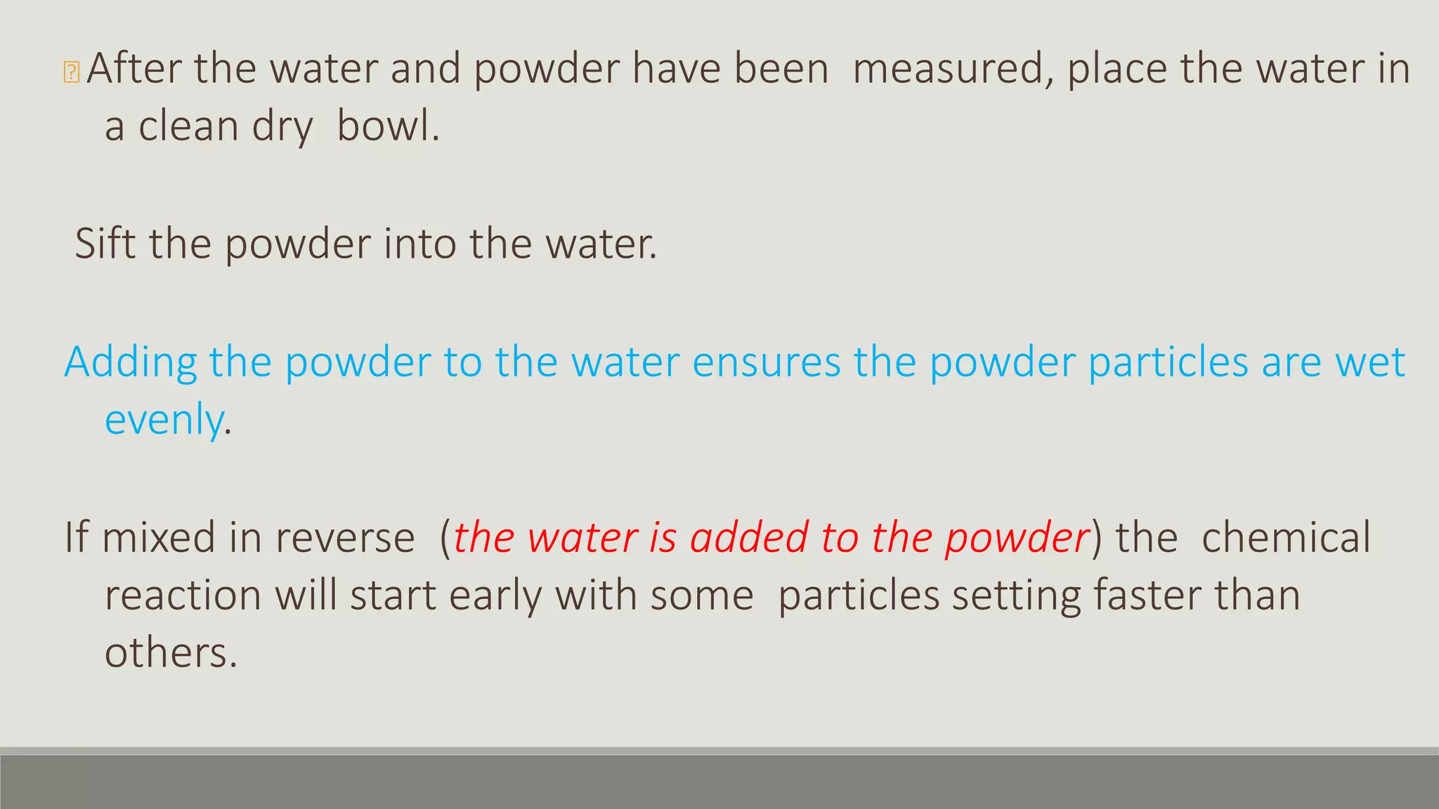 🞭 After the water and powder have been measured, place the water in
a clean dry bowl.
Sift the powder into the water.
Adding the powder to the water ensures the powder particles are wet
evenly.
If mixed in reverse (the water is added to the powder) the chemical
reaction will start early with some particles setting faster than
others.
 