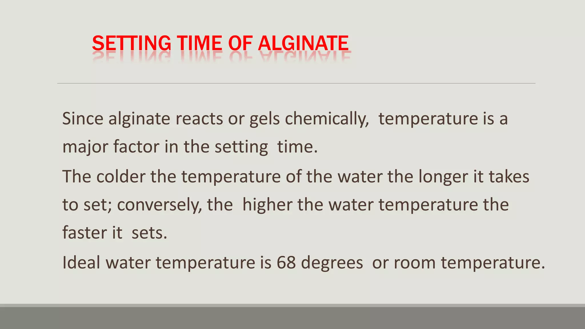 SETTING TIME OF ALGINATE
Since alginate reacts or gels chemically, temperature is a
major factor in the setting time.
The colder the temperature of the water the longer it takes
to set; conversely, the higher the water temperature the
faster it sets.
Ideal water temperature is 68 degrees or room temperature.
 