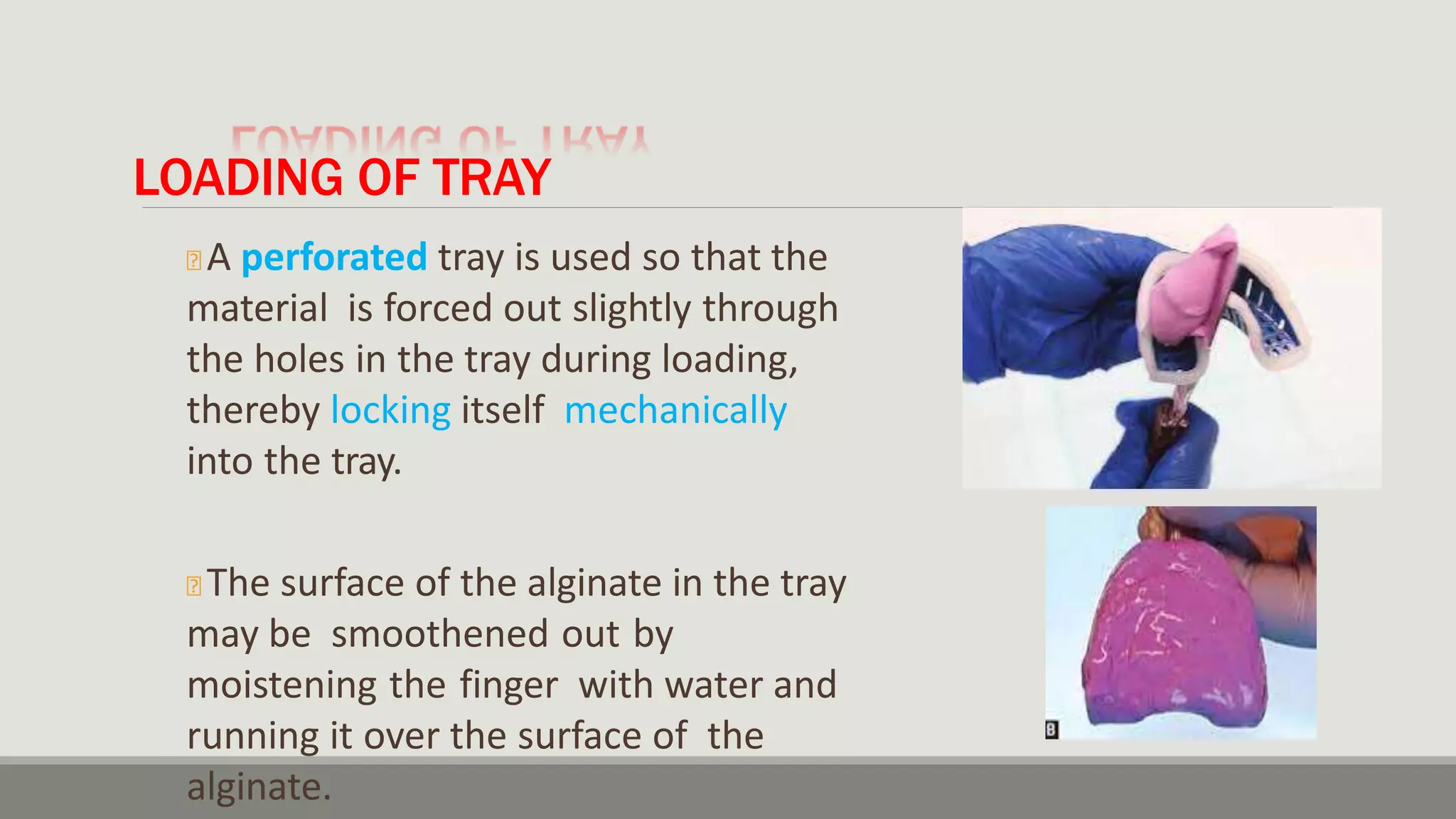 LOADING OF TRAY
🞭 A perforated tray is used so that the
material is forced out slightly through
the holes in the tray during loading,
thereby locking itself mechanically
into the tray.
🞭 The surface of the alginate in the tray
may be smoothened out by
moistening the finger with water and
running it over the surface of the
alginate.
 