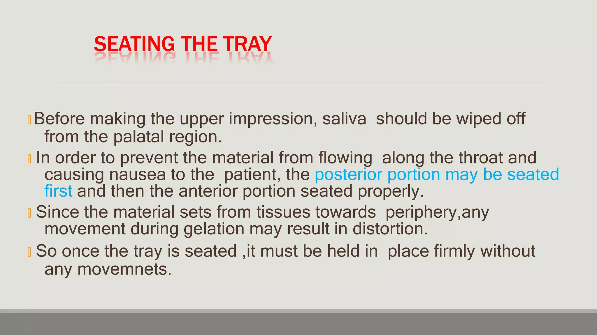 SEATING THE TRAY
🞭 Before making the upper impression, saliva should be wiped off
from the palatal region.
🞭 In order to prevent the material from flowing along the throat and
causing nausea to the patient, the posterior portion may be seated
first and then the anterior portion seated properly.
🞭 Since the material sets from tissues towards periphery,any
movement during gelation may result in distortion.
🞭 So once the tray is seated ,it must be held in place firmly without
any movemnets.
 