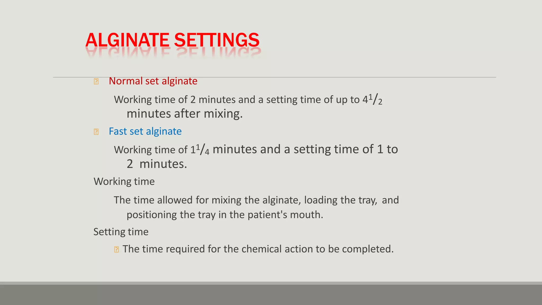 ALGINATE SETTINGS
🞭 Normal set alginate
Working time of 2 minutes and a setting time of up to 41/2
minutes after mixing.
🞭 Fast set alginate
Working time of 11/4 minutes and a setting time of 1 to
2 minutes.
Working time
The time allowed for mixing the alginate, loading the tray, and
positioning the tray in the patient's mouth.
Setting time
🞭 The time required for the chemical action to be completed.
 