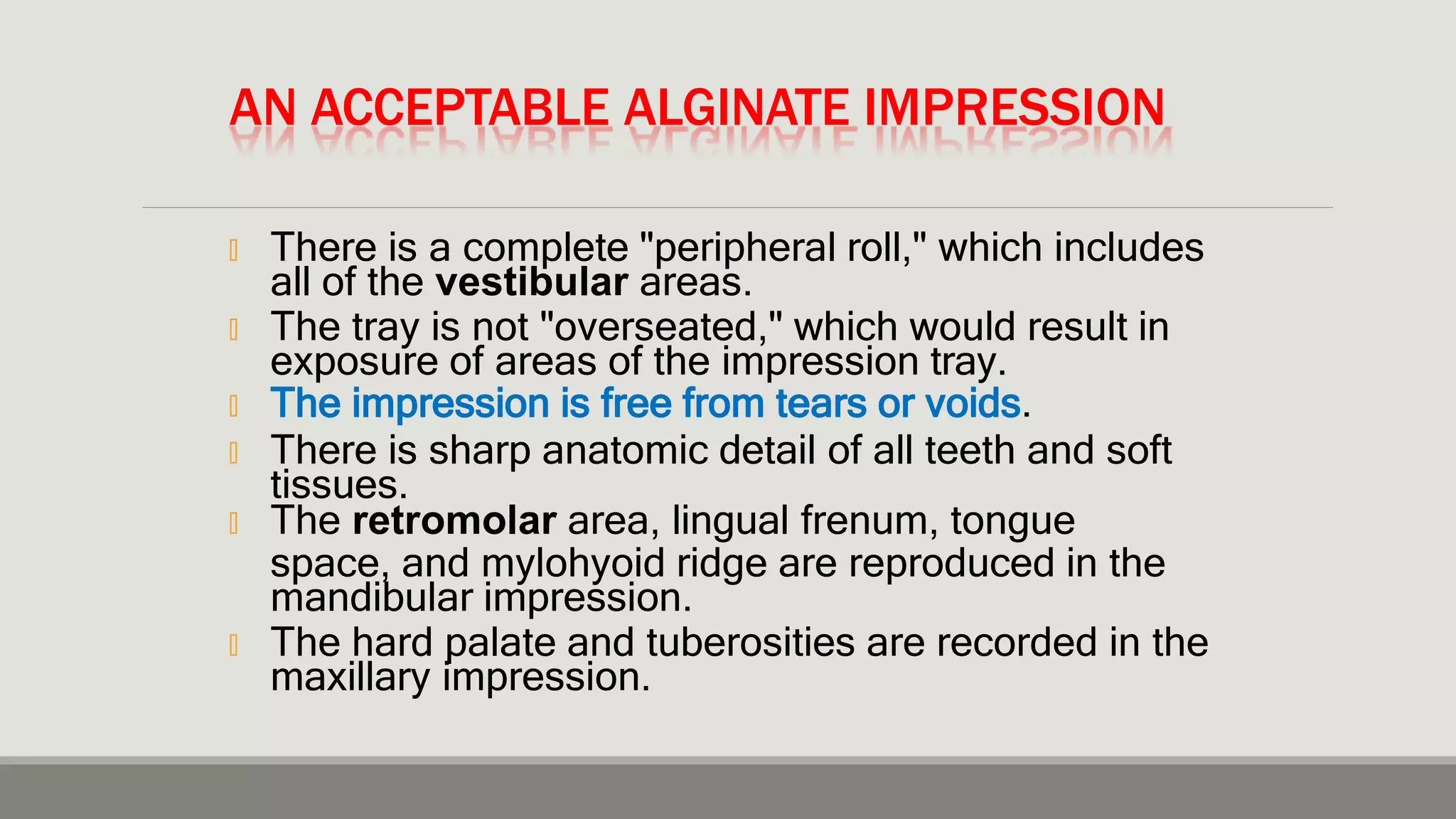 AN ACCEPTABLE ALGINATE IMPRESSION
🞭 There is a complete "peripheral roll," which includes
all of the vestibular areas.
🞭 The tray is not "overseated," which would result in
exposure of areas of the impression tray.
🞭 The impression is free from tears or voids.
🞭 There is sharp anatomic detail of all teeth and soft
tissues.
🞭 The retromolar area, lingual frenum, tongue
space, and mylohyoid ridge are reproduced in the
mandibular impression.
🞭 The hard palate and tuberosities are recorded in the
maxillary impression.
 