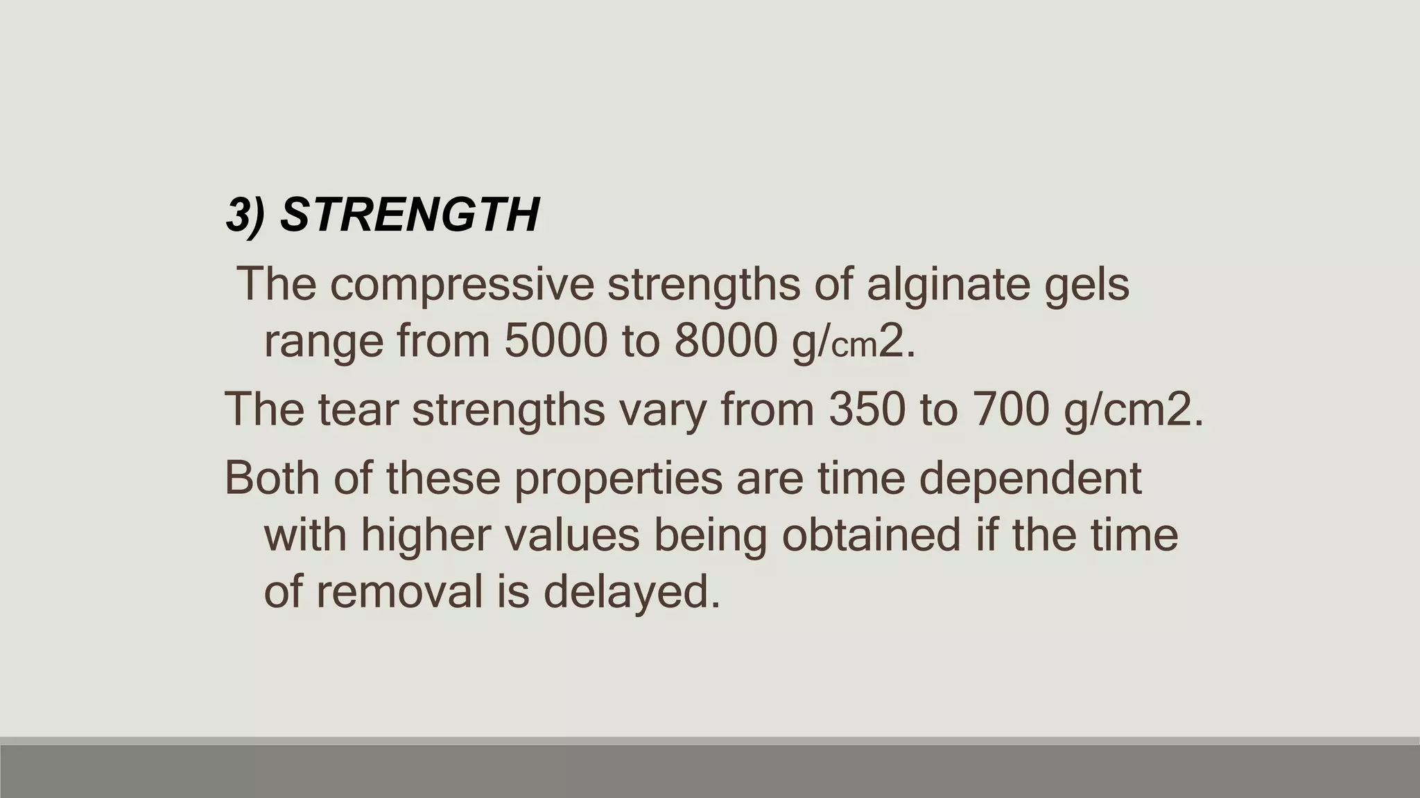 3) STRENGTH
The compressive strengths of alginate gels
range from 5000 to 8000 g/cm2.
The tear strengths vary from 350 to 700 g/cm2.
Both of these properties are time dependent
with higher values being obtained if the time
of removal is delayed.
 