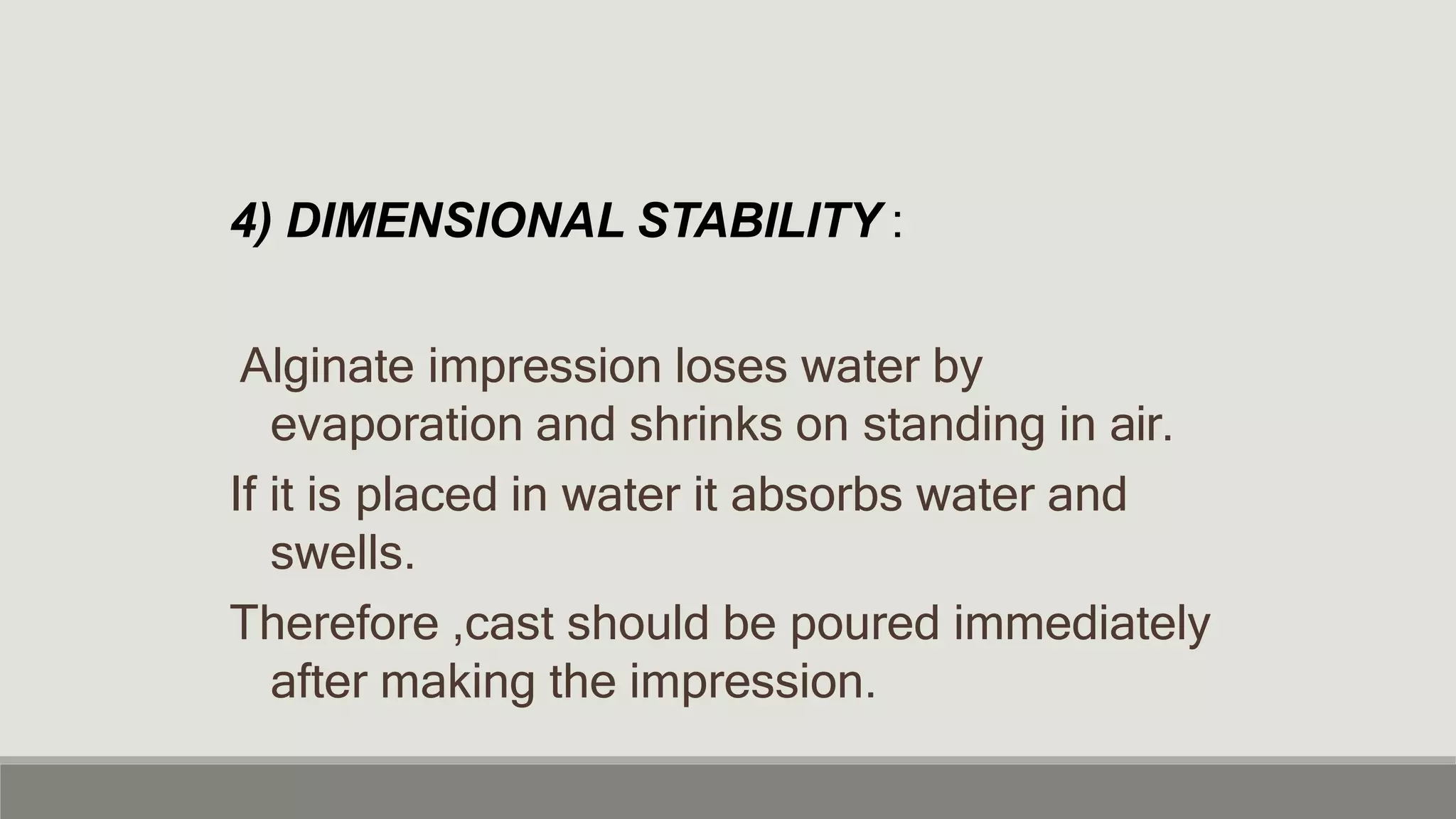 4) DIMENSIONAL STABILITY :
Alginate impression loses water by
evaporation and shrinks on standing in air.
If it is placed in water it absorbs water and
swells.
Therefore ,cast should be poured immediately
after making the impression.
 