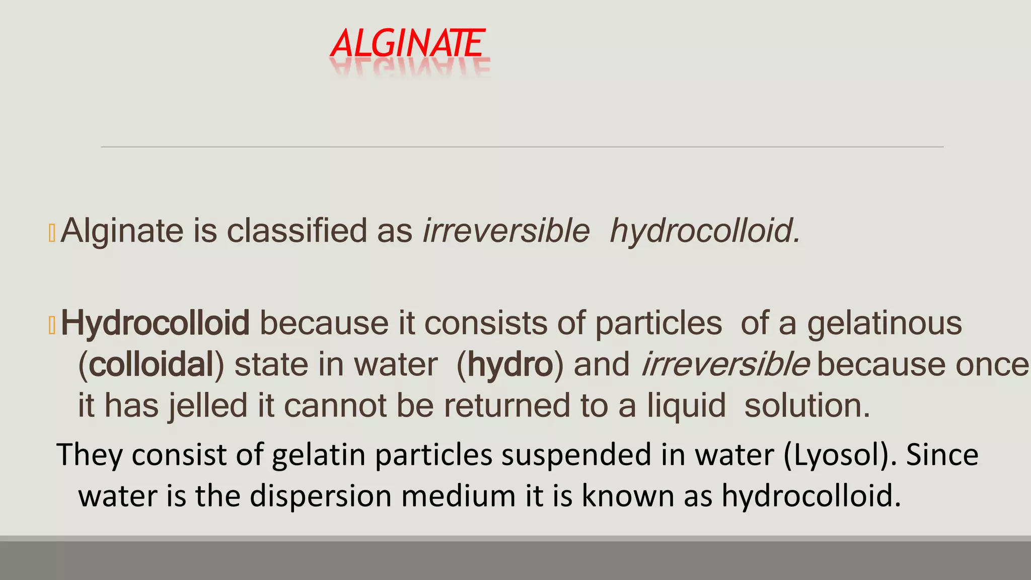 ALGINATE
🞭 Alginate is classified as irreversible hydrocolloid.
🞭 Hydrocolloid because it consists of particles of a gelatinous
(colloidal) state in water (hydro) and irreversible because once
it has jelled it cannot be returned to a liquid solution.
They consist of gelatin particles suspended in water (Lyosol). Since
water is the dispersion medium it is known as hydrocolloid.
 