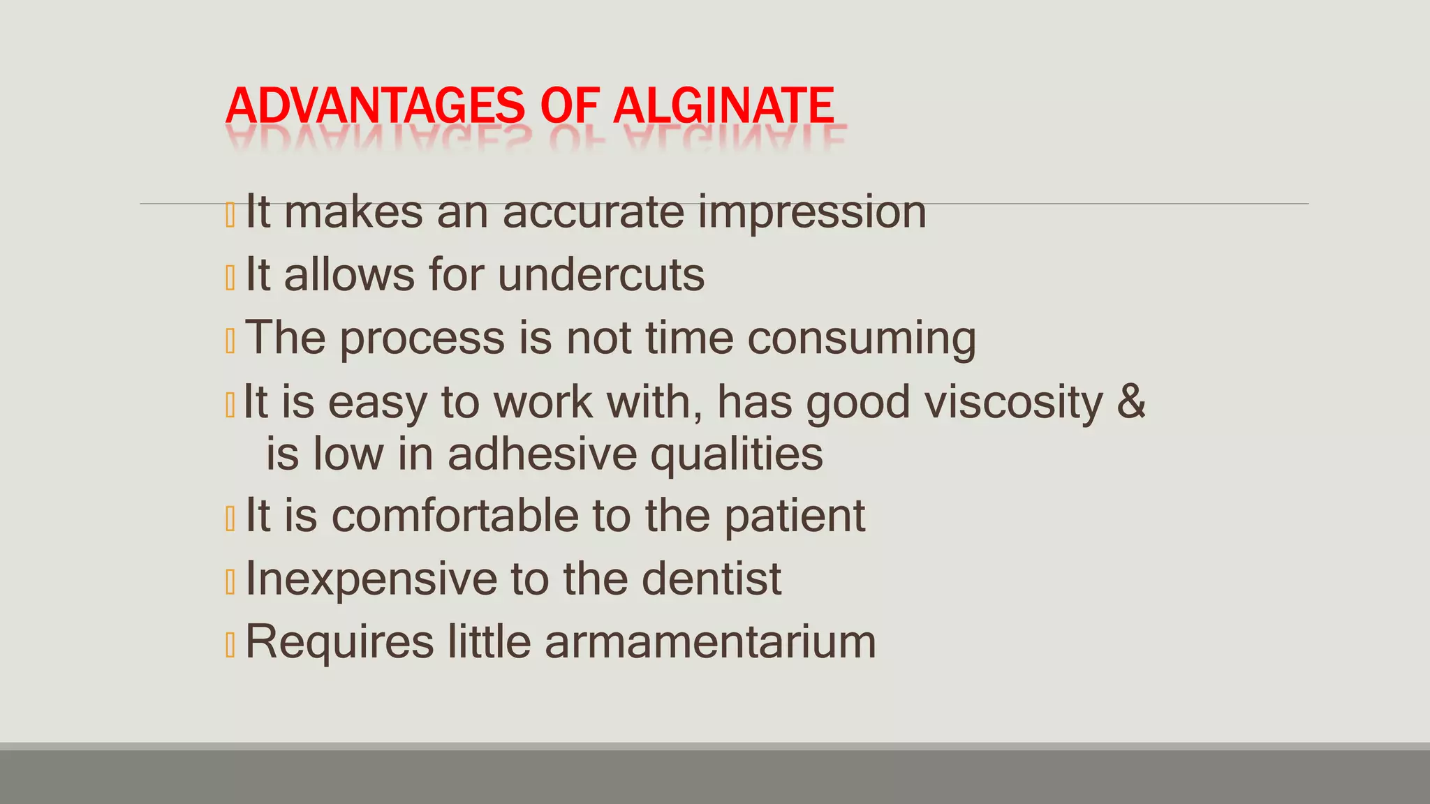 ADVANTAGES OF ALGINATE
🞭 It makes an accurate impression
🞭 It allows for undercuts
🞭 The process is not time consuming
🞭 It is easy to work with, has good viscosity &
is low in adhesive qualities
🞭 It is comfortable to the patient
🞭 Inexpensive to the dentist
🞭 Requires little armamentarium
 
