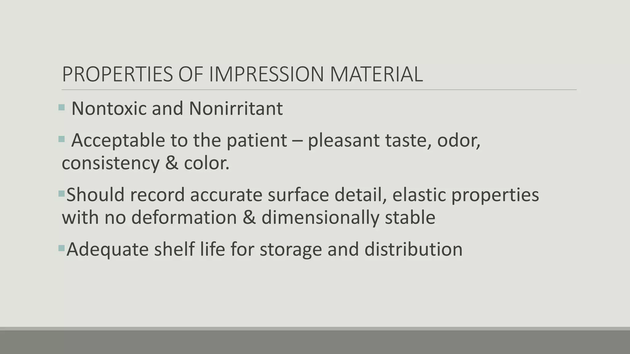 PROPERTIES OF IMPRESSION MATERIAL
 Nontoxic and Nonirritant
 Acceptable to the patient – pleasant taste, odor,
consistency & color.
Should record accurate surface detail, elastic properties
with no deformation & dimensionally stable
Adequate shelf life for storage and distribution
 