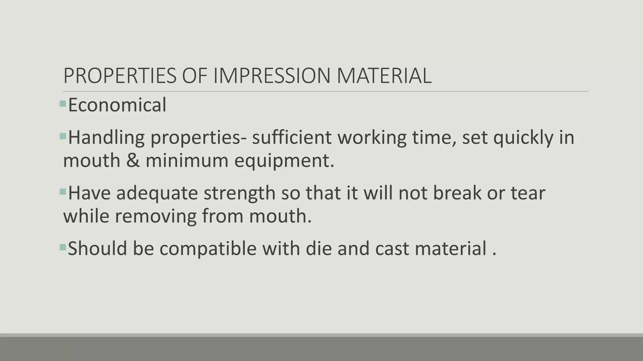 PROPERTIES OF IMPRESSION MATERIAL
Economical
Handling properties- sufficient working time, set quickly in
mouth & minimum equipment.
Have adequate strength so that it will not break or tear
while removing from mouth.
Should be compatible with die and cast material .
 
