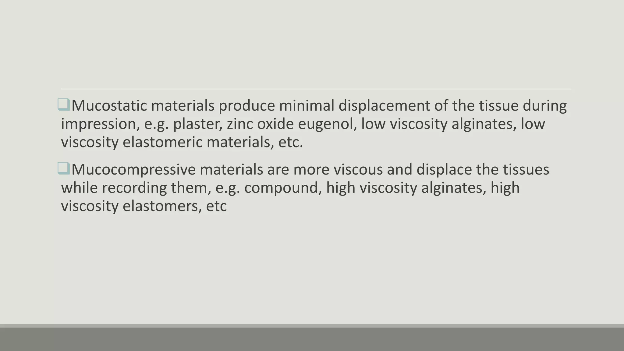 Mucostatic materials produce minimal displacement of the tissue during
impression, e.g. plaster, zinc oxide eugenol, low viscosity alginates, low
viscosity elastomeric materials, etc.
Mucocompressive materials are more viscous and displace the tissues
while recording them, e.g. compound, high viscosity alginates, high
viscosity elastomers, etc
 