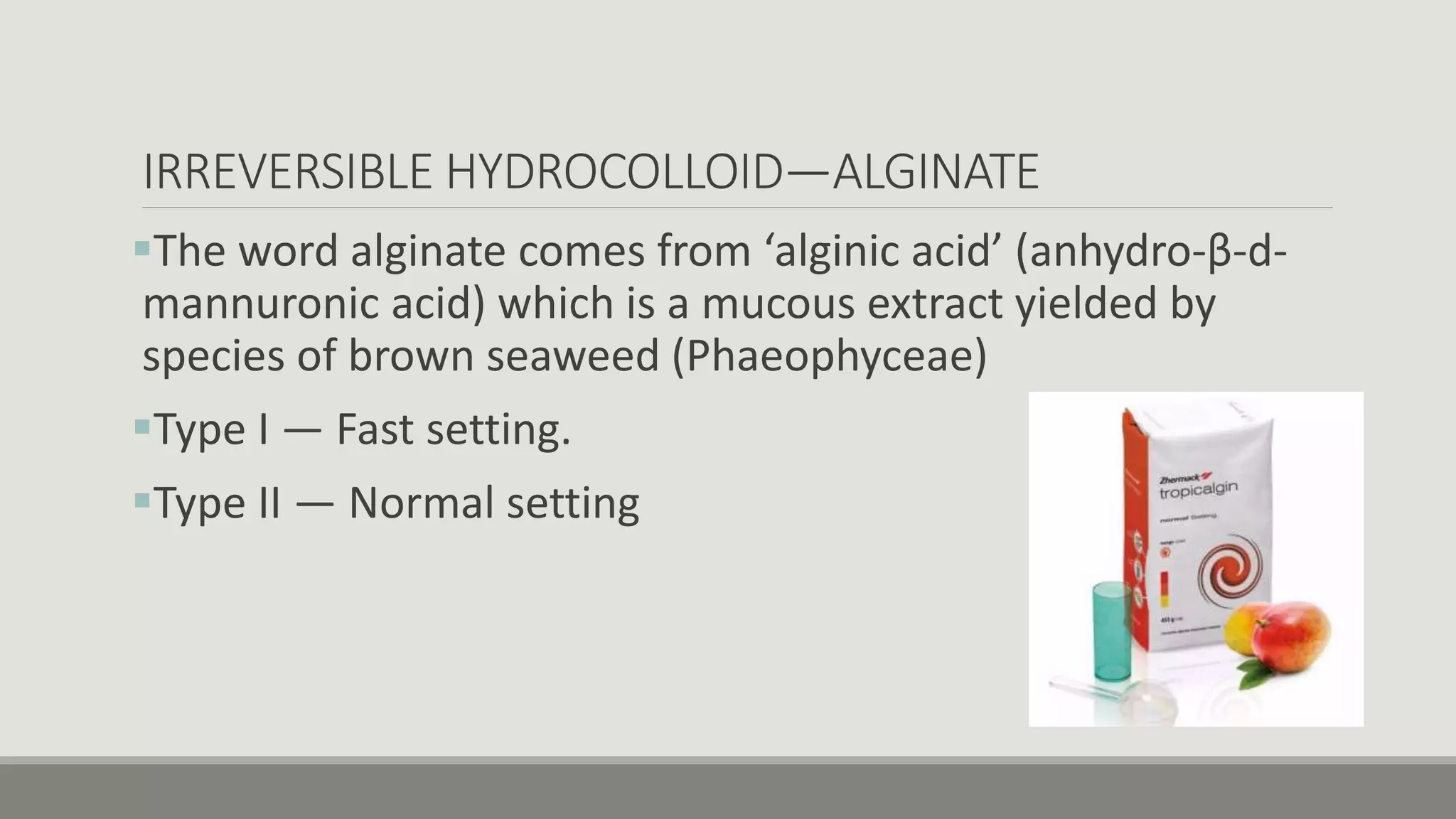 IRREVERSIBLE HYDROCOLLOID—ALGINATE
The word alginate comes from ‘alginic acid’ (anhydro-β-d-
mannuronic acid) which is a mucous extract yielded by
species of brown seaweed (Phaeophyceae)
Type I — Fast setting.
Type II — Normal setting
 