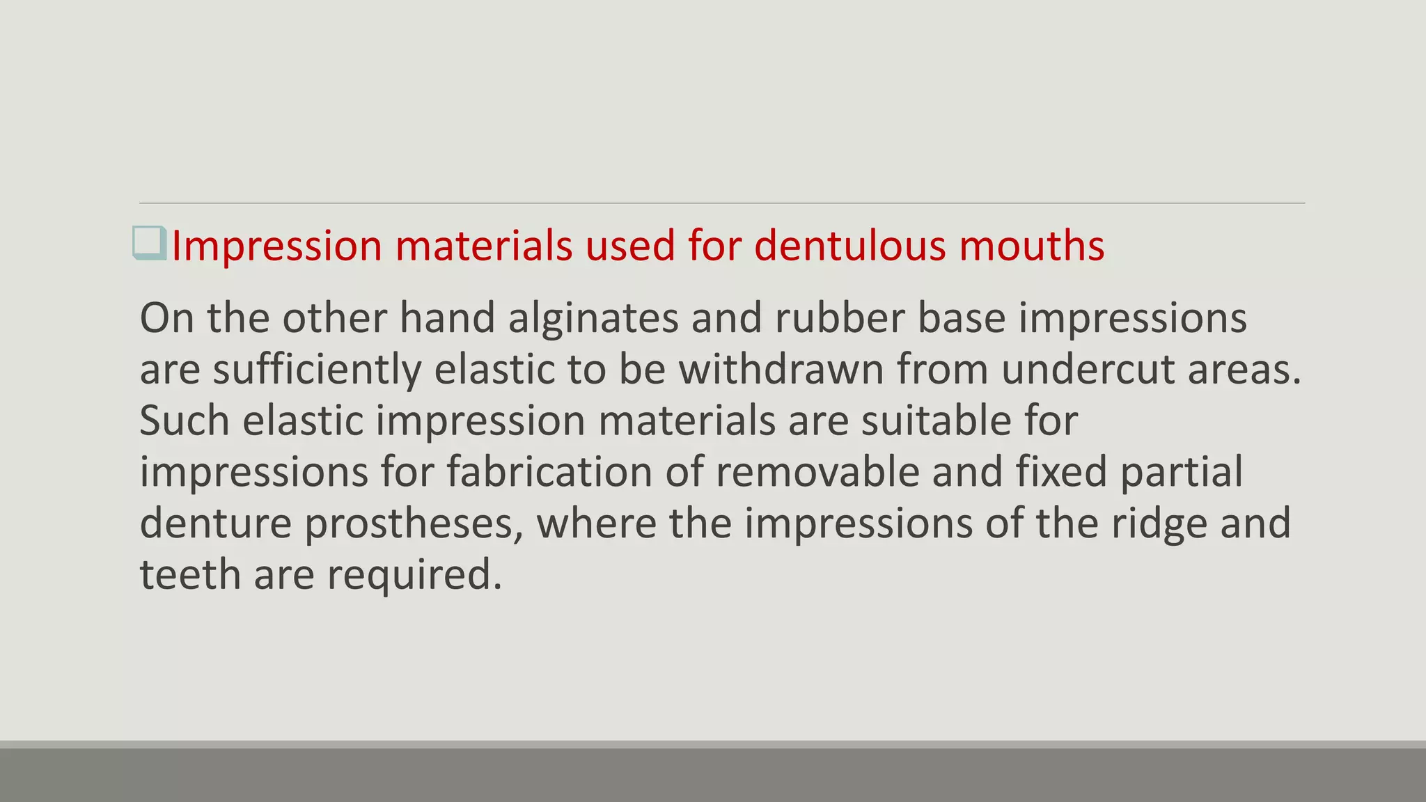 Impression materials used for dentulous mouths
On the other hand alginates and rubber base impressions
are sufficiently elastic to be withdrawn from undercut areas.
Such elastic impression materials are suitable for
impressions for fabrication of removable and fixed partial
denture prostheses, where the impressions of the ridge and
teeth are required.
 