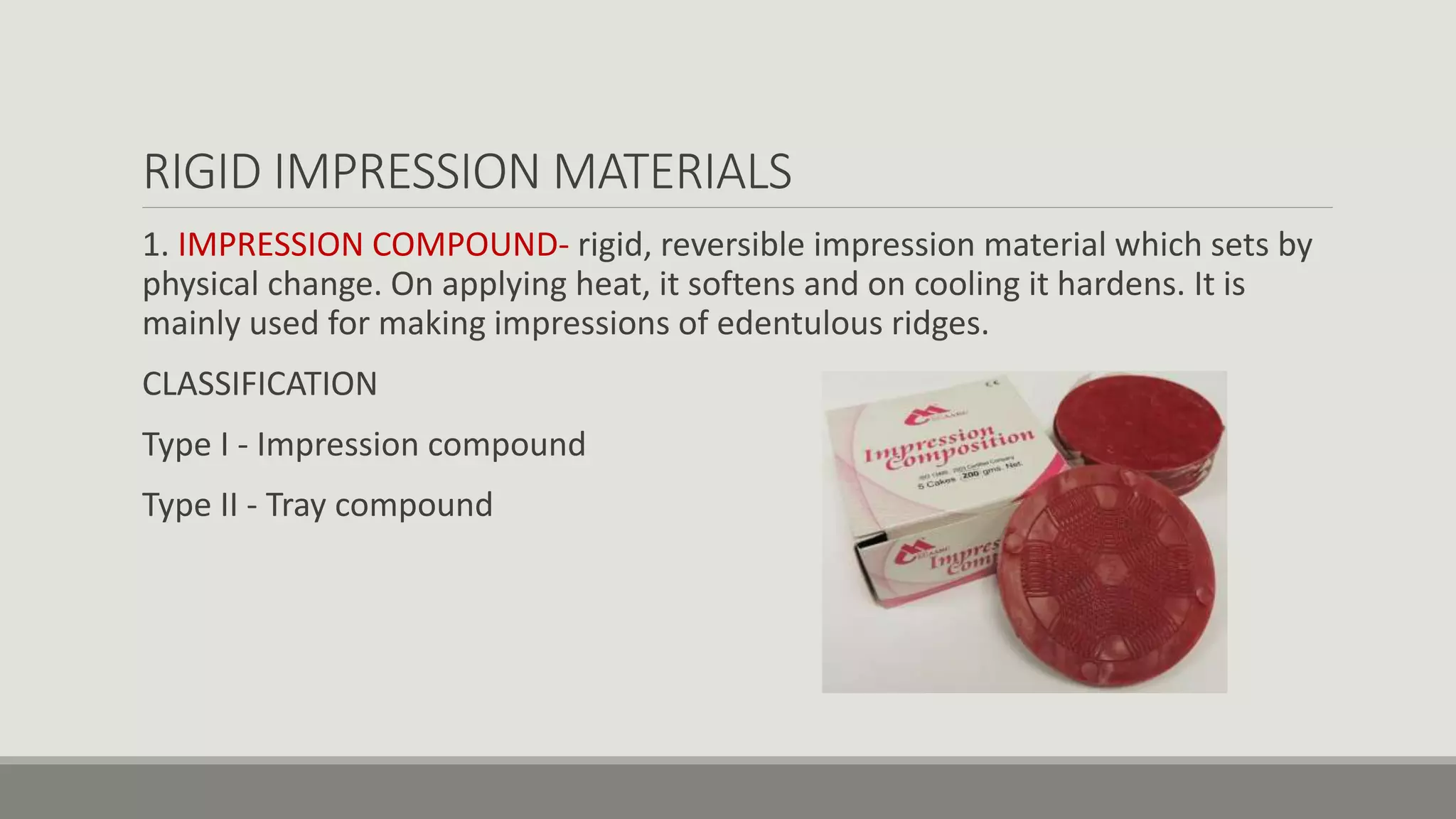 RIGID IMPRESSION MATERIALS
1. IMPRESSION COMPOUND- rigid, reversible impression material which sets by
physical change. On applying heat, it softens and on cooling it hardens. It is
mainly used for making impressions of edentulous ridges.
CLASSIFICATION
Type I - Impression compound
Type II - Tray compound
 