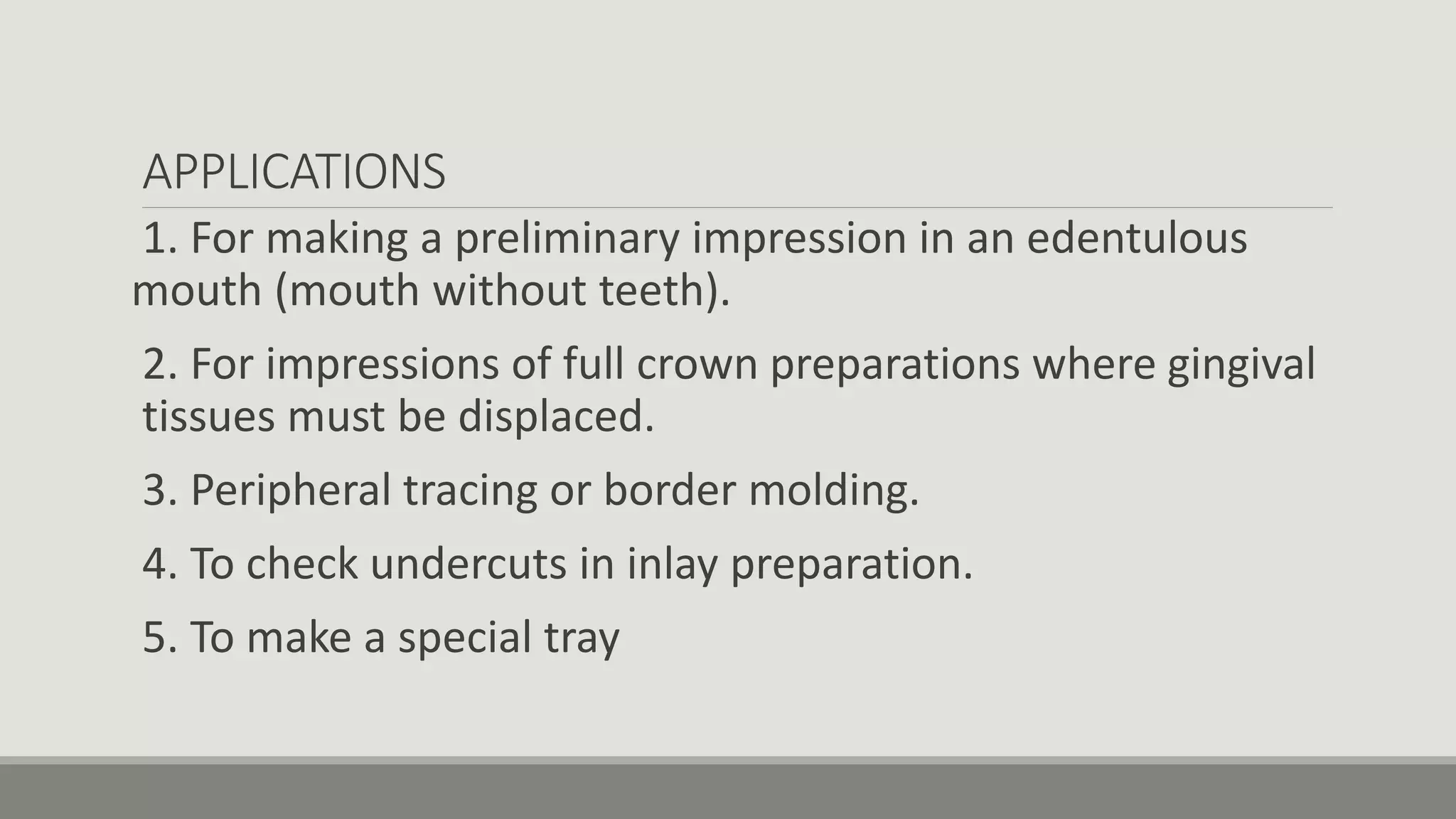 APPLICATIONS
1. For making a preliminary impression in an edentulous
mouth (mouth without teeth).
2. For impressions of full crown preparations where gingival
tissues must be displaced.
3. Peripheral tracing or border molding.
4. To check undercuts in inlay preparation.
5. To make a special tray
 