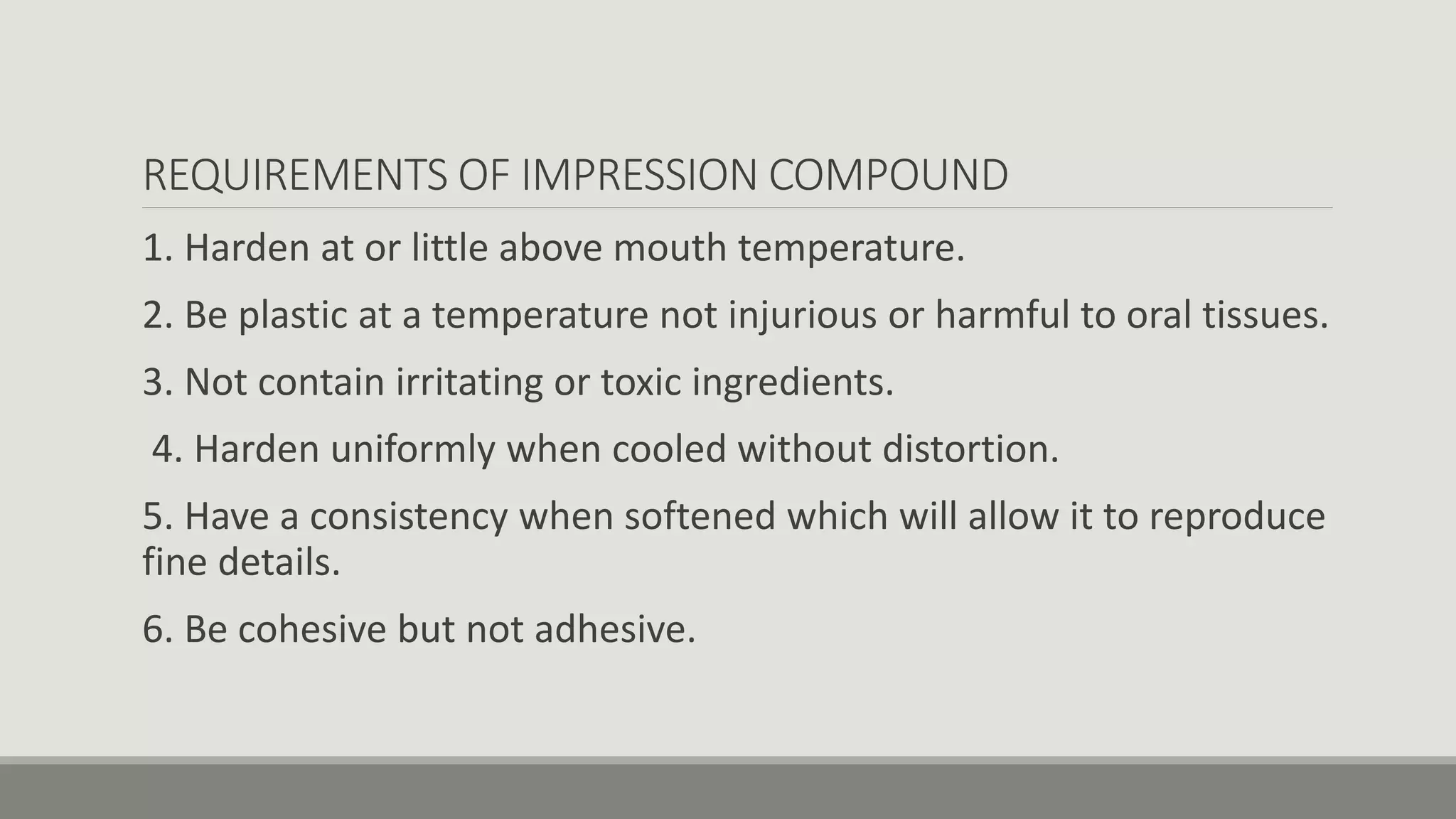 REQUIREMENTS OF IMPRESSION COMPOUND
1. Harden at or little above mouth temperature.
2. Be plastic at a temperature not injurious or harmful to oral tissues.
3. Not contain irritating or toxic ingredients.
4. Harden uniformly when cooled without distortion.
5. Have a consistency when softened which will allow it to reproduce
fine details.
6. Be cohesive but not adhesive.
 