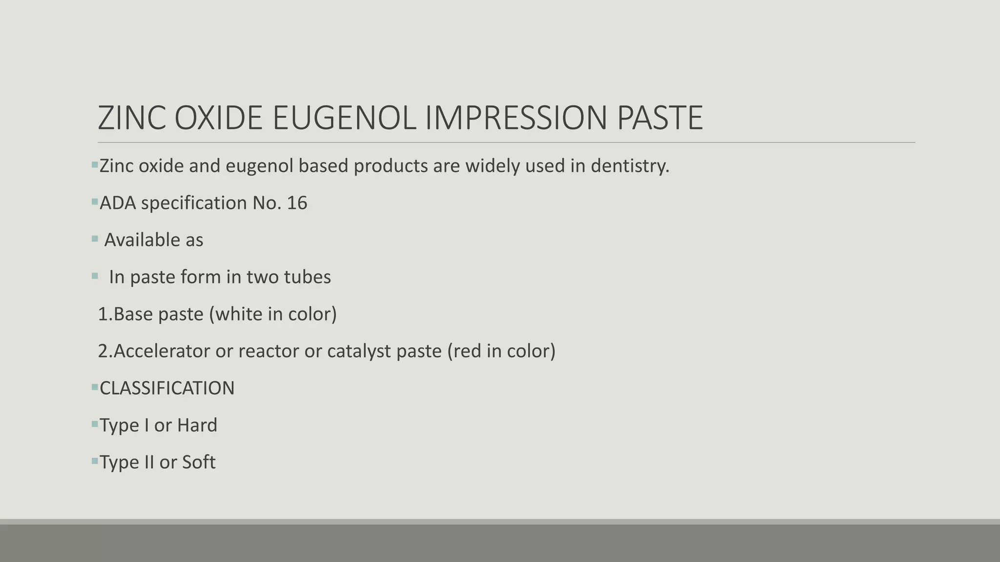 ZINC OXIDE EUGENOL IMPRESSION PASTE
Zinc oxide and eugenol based products are widely used in dentistry.
ADA specification No. 16
 Available as
 In paste form in two tubes
1.Base paste (white in color)
2.Accelerator or reactor or catalyst paste (red in color)
CLASSIFICATION
Type I or Hard
Type II or Soft
 