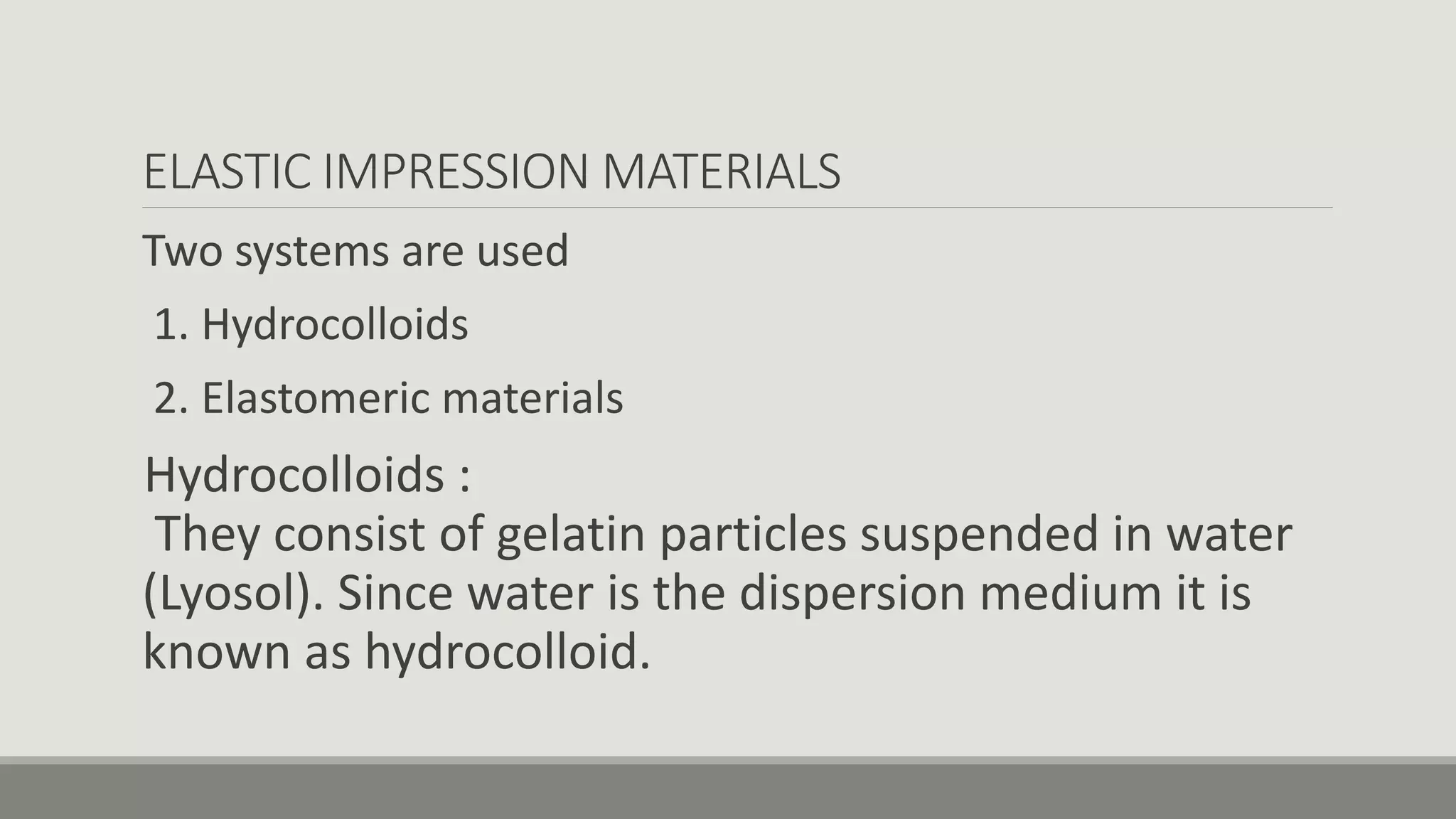ELASTIC IMPRESSION MATERIALS
Two systems are used
1. Hydrocolloids
2. Elastomeric materials
Hydrocolloids :
They consist of gelatin particles suspended in water
(Lyosol). Since water is the dispersion medium it is
known as hydrocolloid.
 