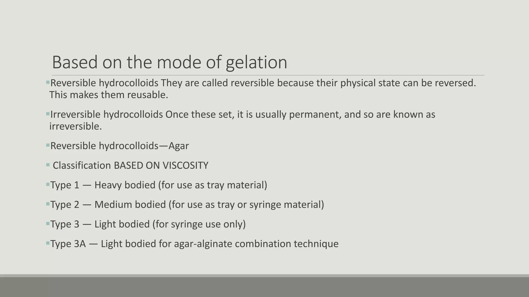 Based on the mode of gelation
Reversible hydrocolloids They are called reversible because their physical state can be reversed.
This makes them reusable.
Irreversible hydrocolloids Once these set, it is usually permanent, and so are known as
irreversible.
Reversible hydrocolloids—Agar
 Classification BASED ON VISCOSITY
Type 1 — Heavy bodied (for use as tray material)
Type 2 — Medium bodied (for use as tray or syringe material)
Type 3 — Light bodied (for syringe use only)
Type 3A — Light bodied for agar-alginate combination technique
 