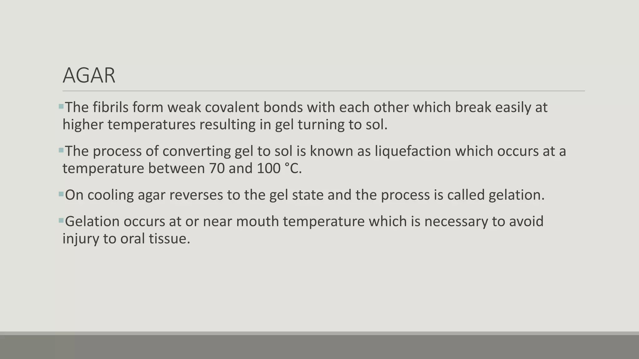 AGAR
The fibrils form weak covalent bonds with each other which break easily at
higher temperatures resulting in gel turning to sol.
The process of converting gel to sol is known as liquefaction which occurs at a
temperature between 70 and 100 °C.
On cooling agar reverses to the gel state and the process is called gelation.
Gelation occurs at or near mouth temperature which is necessary to avoid
injury to oral tissue.
 