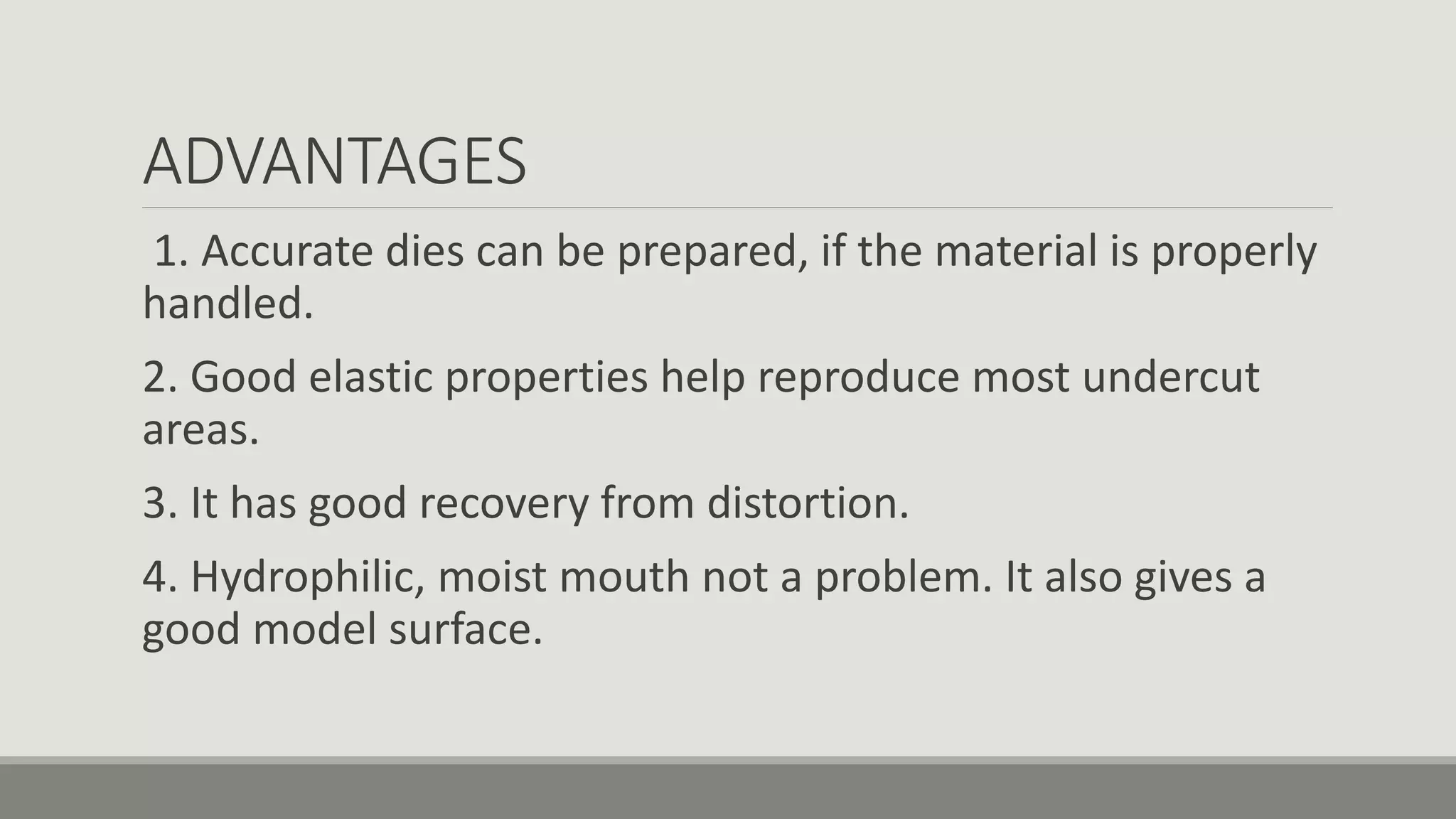 ADVANTAGES
1. Accurate dies can be prepared, if the material is properly
handled.
2. Good elastic properties help reproduce most undercut
areas.
3. It has good recovery from distortion.
4. Hydrophilic, moist mouth not a problem. It also gives a
good model surface.
 