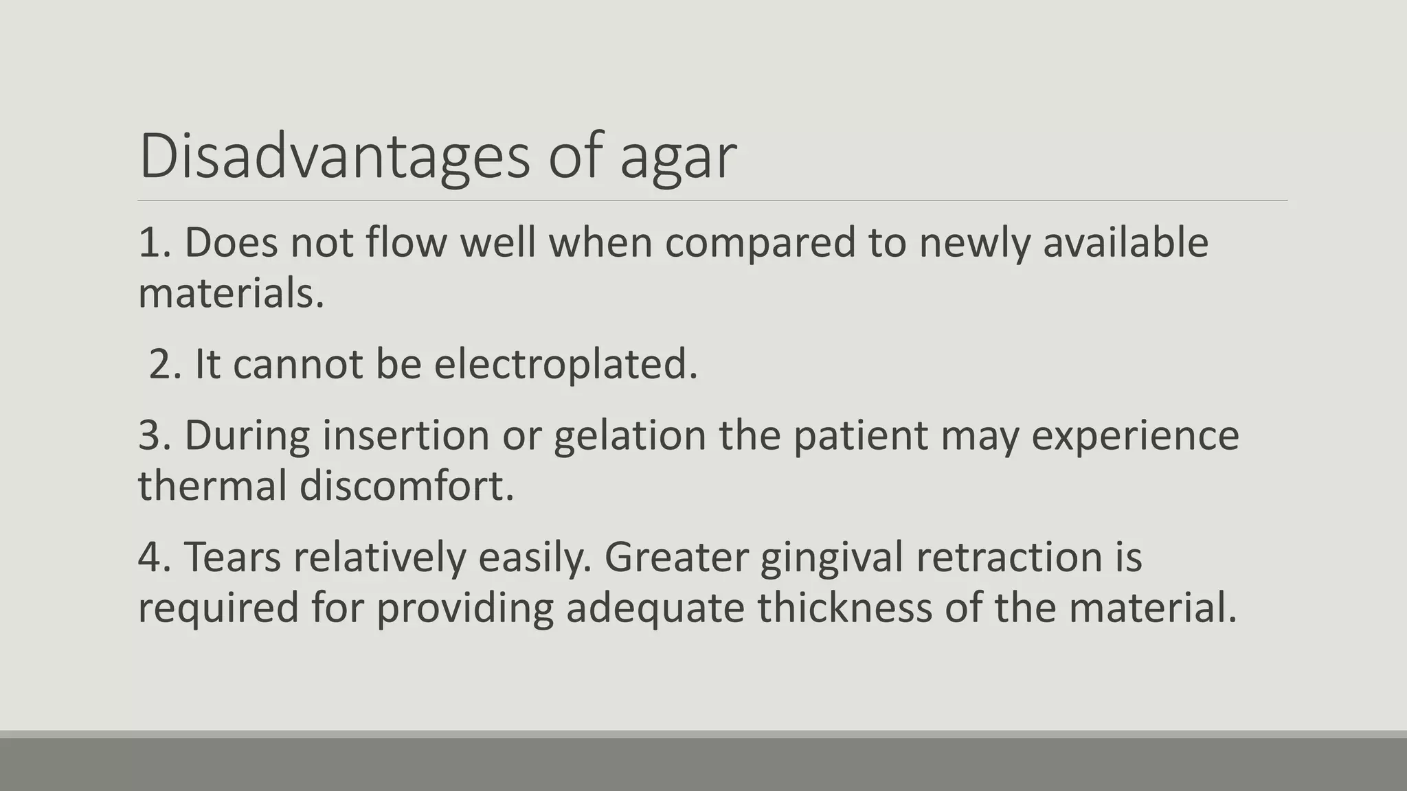 Disadvantages of agar
1. Does not flow well when compared to newly available
materials.
2. It cannot be electroplated.
3. During insertion or gelation the patient may experience
thermal discomfort.
4. Tears relatively easily. Greater gingival retraction is
required for providing adequate thickness of the material.
 