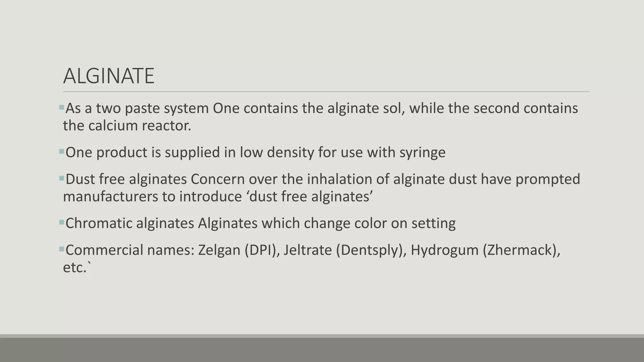 ALGINATE
As a two paste system One contains the alginate sol, while the second contains
the calcium reactor.
One product is supplied in low density for use with syringe
Dust free alginates Concern over the inhalation of alginate dust have prompted
manufacturers to introduce ‘dust free alginates’
Chromatic alginates Alginates which change color on setting
Commercial names: Zelgan (DPI), Jeltrate (Dentsply), Hydrogum (Zhermack),
etc.`
 