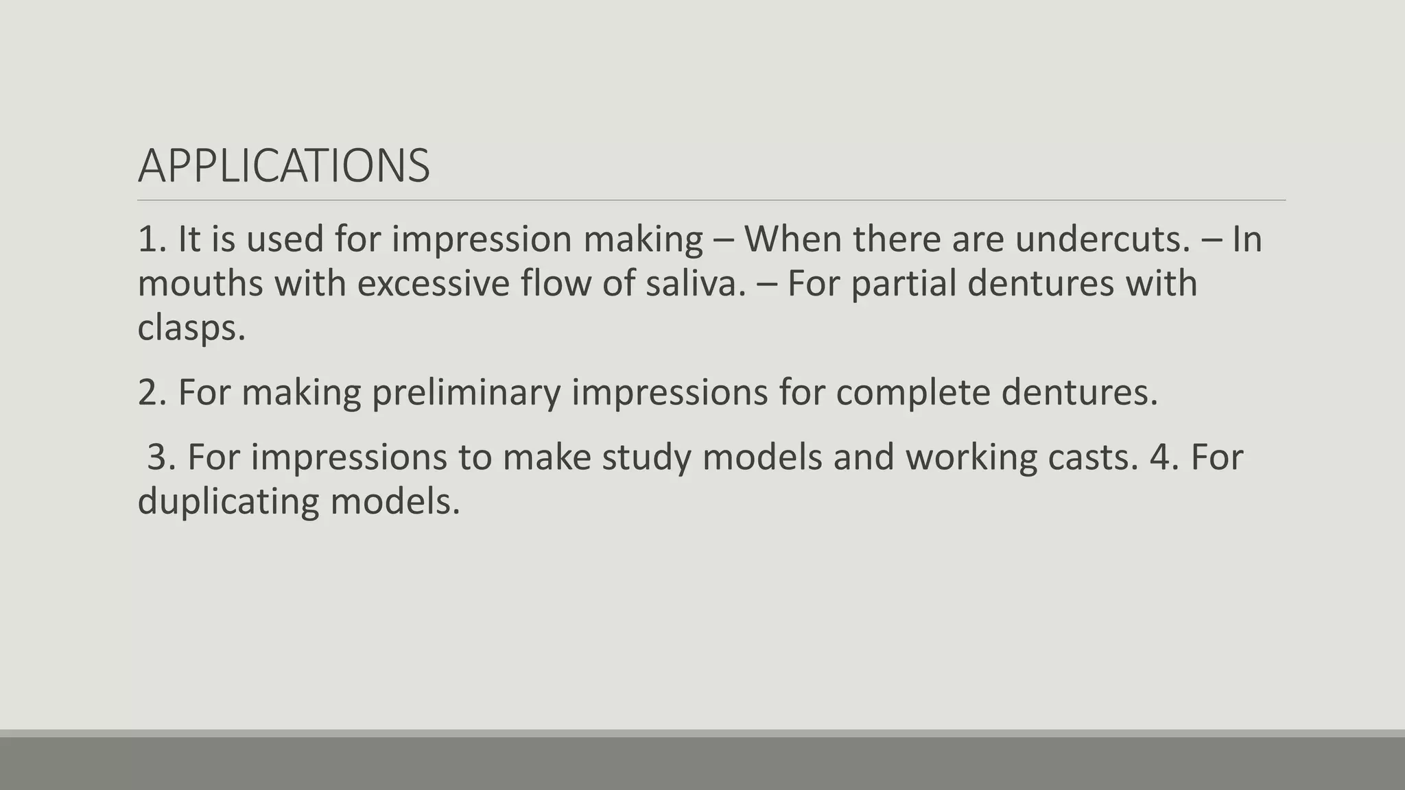 APPLICATIONS
1. It is used for impression making – When there are undercuts. – In
mouths with excessive flow of saliva. – For partial dentures with
clasps.
2. For making preliminary impressions for complete dentures.
3. For impressions to make study models and working casts. 4. For
duplicating models.
 