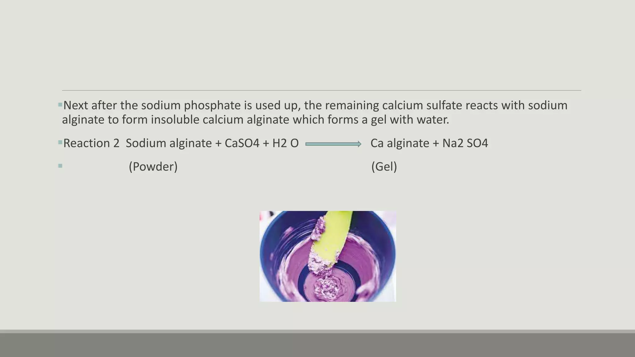 Next after the sodium phosphate is used up, the remaining calcium sulfate reacts with sodium
alginate to form insoluble calcium alginate which forms a gel with water.
Reaction 2 Sodium alginate + CaSO4 + H2 O Ca alginate + Na2 SO4
 (Powder) (Gel)
 