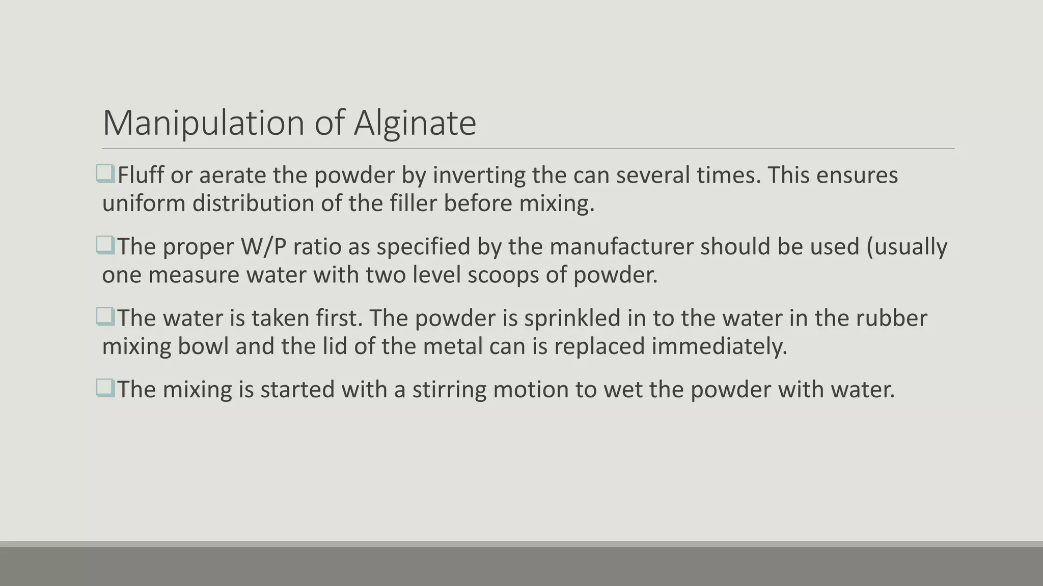 Manipulation of Alginate
Fluff or aerate the powder by inverting the can several times. This ensures
uniform distribution of the filler before mixing.
The proper W/P ratio as specified by the manufacturer should be used (usually
one measure water with two level scoops of powder.
The water is taken first. The powder is sprinkled in to the water in the rubber
mixing bowl and the lid of the metal can is replaced immediately.
The mixing is started with a stirring motion to wet the powder with water.
 