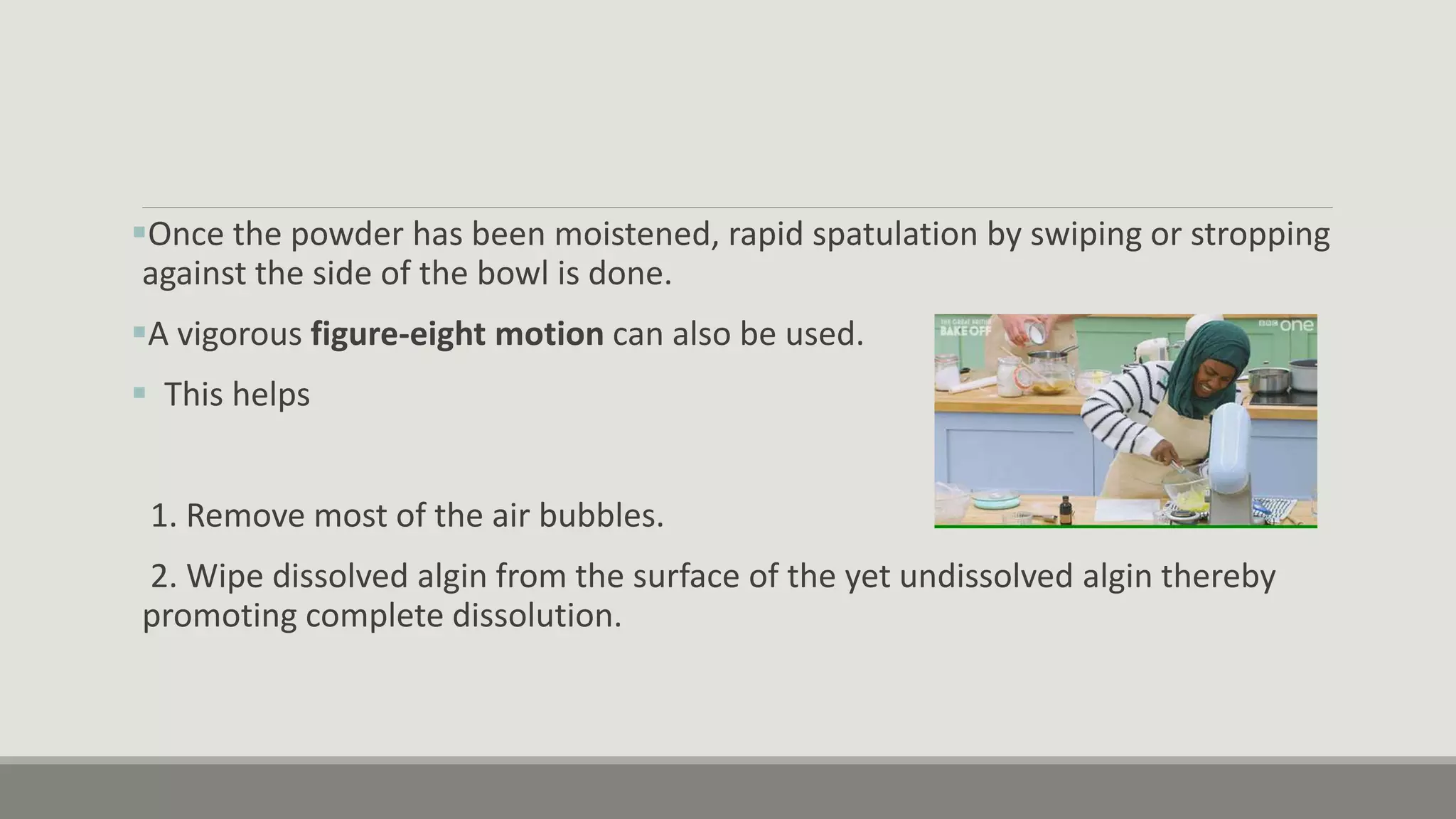 Once the powder has been moistened, rapid spatulation by swiping or stropping
against the side of the bowl is done.
A vigorous figure-eight motion can also be used.
 This helps
1. Remove most of the air bubbles.
2. Wipe dissolved algin from the surface of the yet undissolved algin thereby
promoting complete dissolution.
 