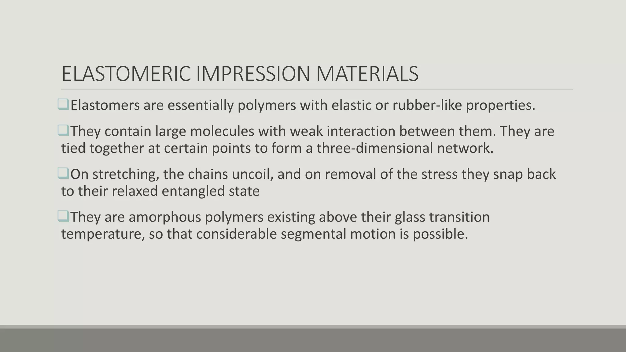 ELASTOMERIC IMPRESSION MATERIALS
Elastomers are essentially polymers with elastic or rubber-like properties.
They contain large molecules with weak interaction between them. They are
tied together at certain points to form a three-dimensional network.
On stretching, the chains uncoil, and on removal of the stress they snap back
to their relaxed entangled state
They are amorphous polymers existing above their glass transition
temperature, so that considerable segmental motion is possible.
 