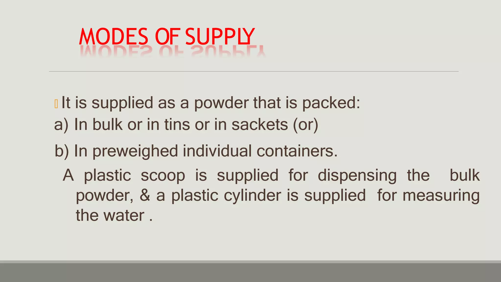 MODES OF SUPPL
Y
🞭 It is supplied as a powder that is packed:
a) In bulk or in tins or in sackets (or)
b) In preweighed individual containers.
A plastic scoop is supplied for dispensing the bulk
powder, & a plastic cylinder is supplied for measuring
the water .
 