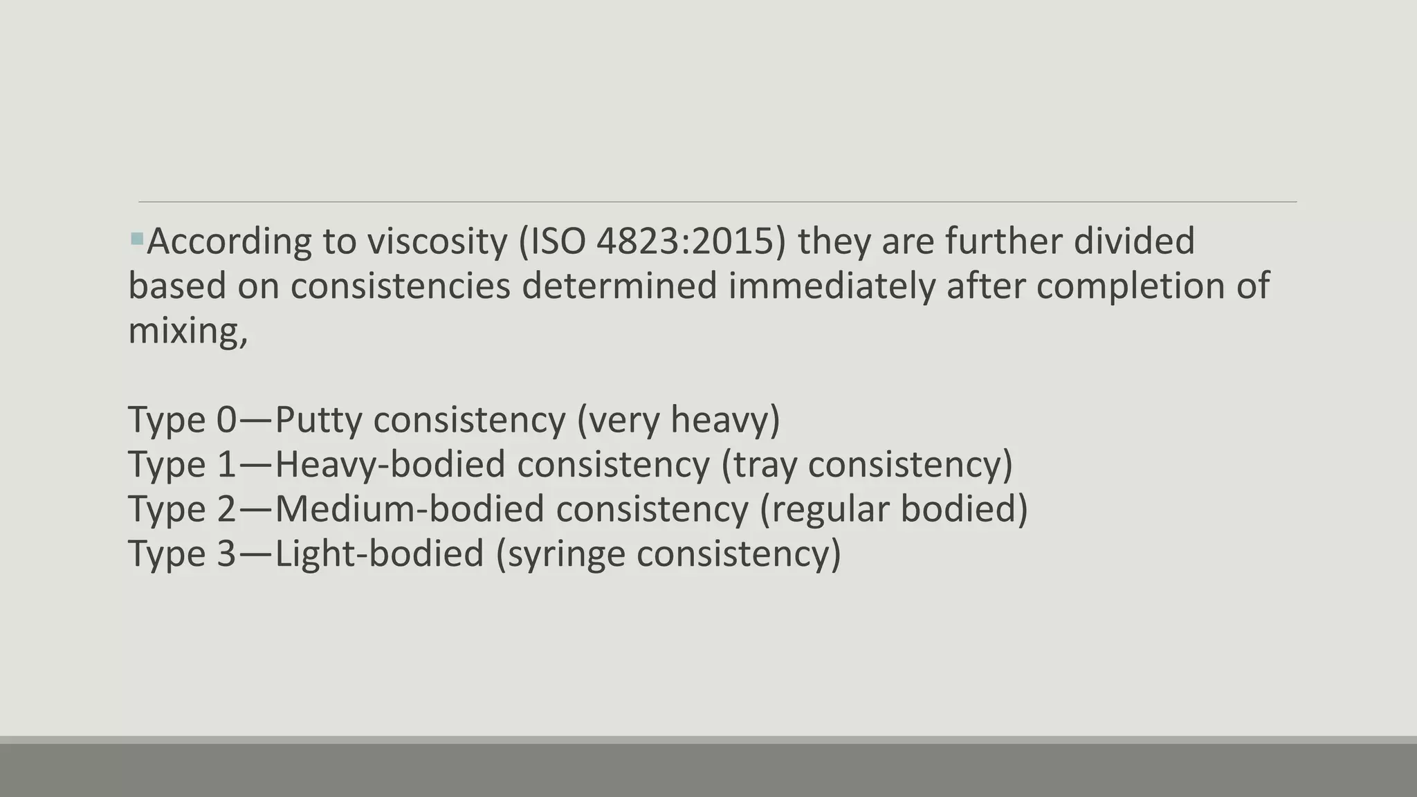 According to viscosity (ISO 4823:2015) they are further divided
based on consistencies determined immediately after completion of
mixing,
Type 0—Putty consistency (very heavy)
Type 1—Heavy-bodied consistency (tray consistency)
Type 2—Medium-bodied consistency (regular bodied)
Type 3—Light-bodied (syringe consistency)
 