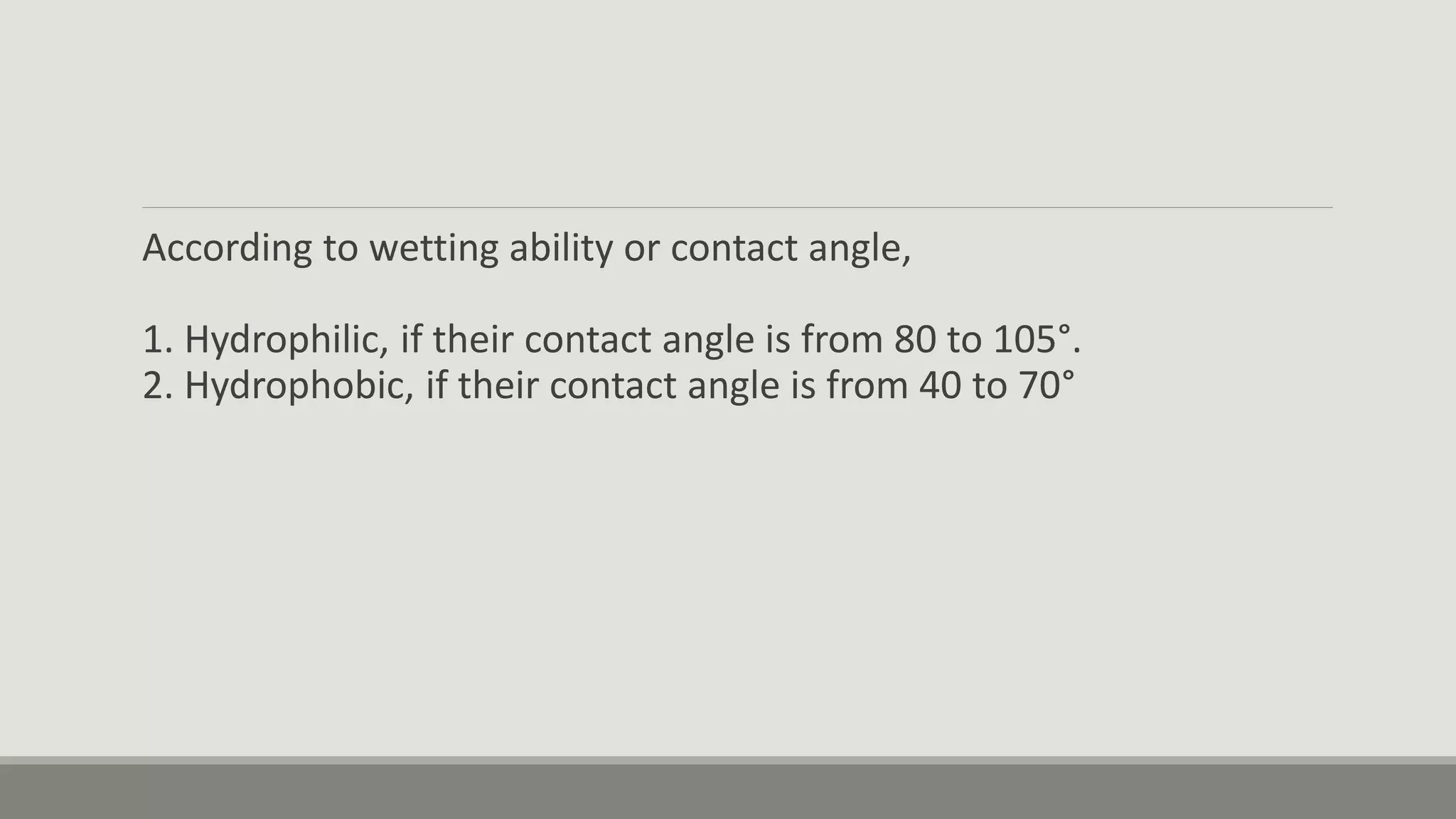 According to wetting ability or contact angle,
1. Hydrophilic, if their contact angle is from 80 to 105°.
2. Hydrophobic, if their contact angle is from 40 to 70°
 