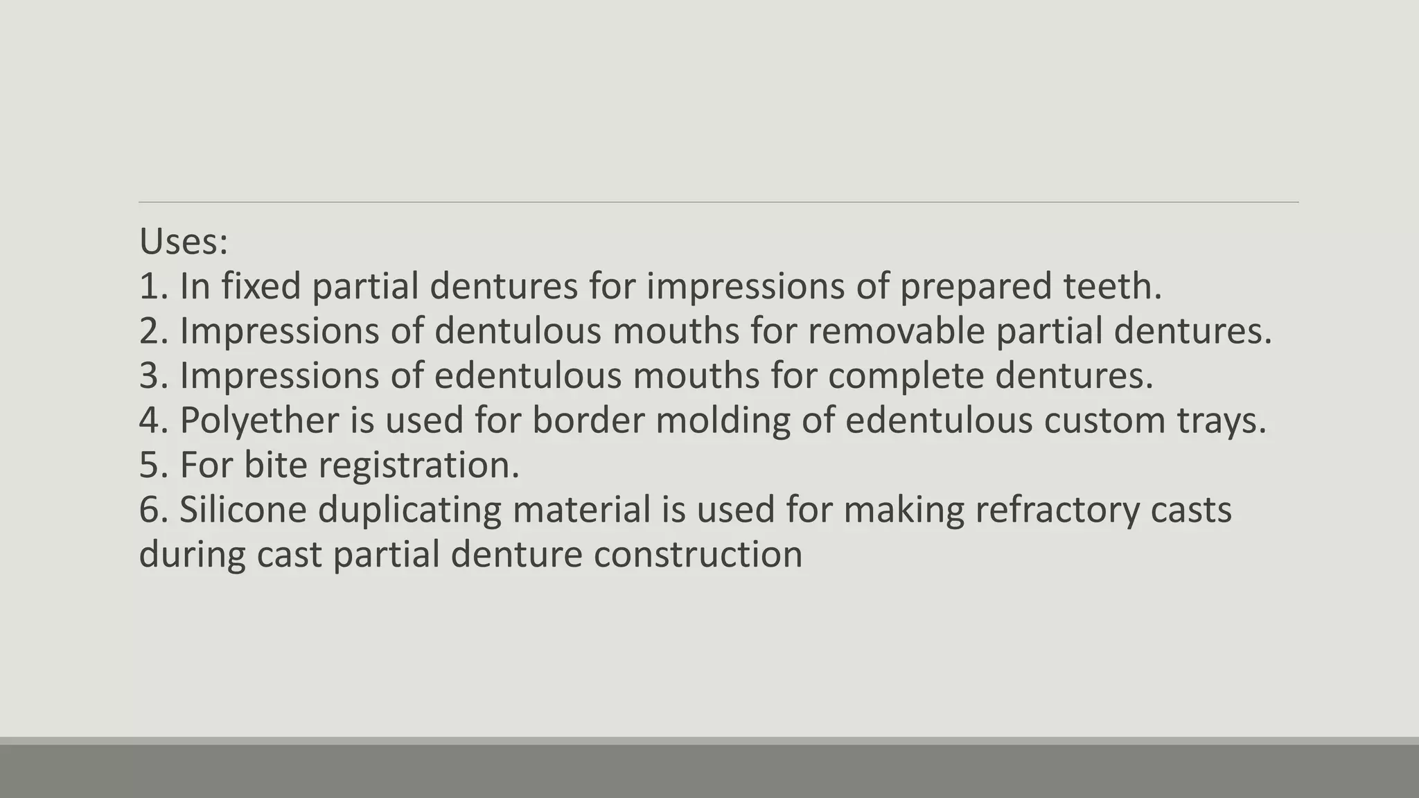 Uses:
1. In fixed partial dentures for impressions of prepared teeth.
2. Impressions of dentulous mouths for removable partial dentures.
3. Impressions of edentulous mouths for complete dentures.
4. Polyether is used for border molding of edentulous custom trays.
5. For bite registration.
6. Silicone duplicating material is used for making refractory casts
during cast partial denture construction
 