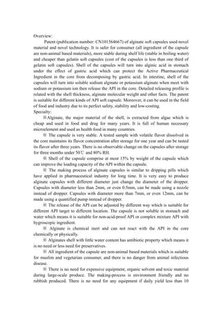 Overview:
       Patent (publication number: CN101564667) of alginate soft capsules used novel
material and novel technology. It is safer for consumer (all ingredient of the capsule
are non-animal based materials), more stable during shelf life (stable in boiling water)
and cheaper than gelatin soft capsules (cost of the capsules is less than one third of
gelatin soft capsules). Shell of the capsules will turn into alginic acid in stomach
under the effect of gastric acid which can protect the Active Pharmaceutical
Ingredient in the core from decomposing by gastric acid. In intestine, shell of the
capsules will turn into soluble sodium alginate or potassium alginate when meet with
sodium or potassium ion then release the API in the core. Detailed releasing profile is
related with the shell thickness, alginate molecular weight and other facts. The patent
is suitable for different kinds of API soft capsule. Moreover, it can be used in the field
of food and industry due to its perfect safety, stability and low-costing.
Specialty:
      ※Alginate, the major material of the shell, is extracted from algae which is
cheap and used in food and drug for many years. It is full of human necessary
microelement and used as health food in many countries.
      ※ The capsule is very stable. A tested sample with volatile flavor dissolved in
the core maintains its flavor concentration after storage for one year and can be tasted
its flavor after three years. There is no observable change on the capsules after storage
for three months under 50℃ and 80% RH.
      ※ Shell of the capsule comprise at most 15% by weight of the capsule which
can improve the loading capacity of the API within the capsule.
      ※ The making process of alginate capsules is similar to dripping pills which
have applied in pharmaceutical industry for long time. It is very easy to produce
alginate capsules with different diameter just change the diameter of the dropper.
Capsules with diameter less than 2mm, or even 0.5mm, can be made using a nozzle
instead of dropper. Capsules with diameter more than 7mm, or even 12mm, can be
made using a quantified pump instead of dropper.
      ※ The release of the API can be adjusted by different way which is suitable for
different API target to different location. The capsule is not soluble in stomach and
water which means it is suitable for non-acid-proof API or complex mixture API with
hygroscopic ingredient.
      ※ Alginate is chemical inert and can not react with the API in the core
chemically or physically.
      ※ Alginates shell with little water content has antibiotic property which means it
is no need or less need for preservatives.
      ※ All ingredient of the capsule are non-animal based materials which is suitable
for muslim and vegetarian consumer, and there is no danger from animal infectious
disease.
      ※ There is no need for expensive equipment, organic solvent and toxic material
during large-scale produce. The making-process is environment friendly and no
rubbish produced. There is no need for any equipment if daily yield less than 10
 