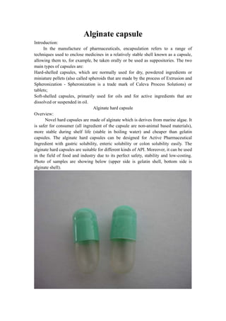 Alginate capsule
Introduction:
     In the manufacture of pharmaceuticals, encapsulation refers to a range of
techniques used to enclose medicines in a relatively stable shell known as a capsule,
allowing them to, for example, be taken orally or be used as suppositories. The two
main types of capsules are:
Hard-shelled capsules, which are normally used for dry, powdered ingredients or
miniature pellets (also called spheroids that are made by the process of Extrusion and
Spheronization - Spheronization is a trade mark of Caleva Process Solutions) or
tablets;
Soft-shelled capsules, primarily used for oils and for active ingredients that are
dissolved or suspended in oil.
                                 Alginate hard capsule
Overview:
      Novel hard capsules are made of alginate which is derives from marine algae. It
is safer for consumer (all ingredient of the capsule are non-animal based materials),
more stable during shelf life (stable in boiling water) and cheaper than gelatin
capsules. The alginate hard capsules can be designed for Active Pharmaceutical
Ingredient with gastric solubility, enteric solubility or colon solubility easily. The
alginate hard capsules are suitable for different kinds of API. Moreover, it can be used
in the field of food and industry due to its perfect safety, stability and low-costing.
Photo of samples are showing below (upper side is gelatin shell, bottom side is
alginate shell).
 