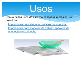 Dentro de los usos de este material para impresión, se
menciona:
• Impresiones para elaborar modelos de estudios.
• Impresiones para modelos de trabajo: aparatos de
ortopedia y ortodoncia.
Usos