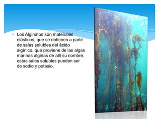 • Los Alginatos son materiales
elásticos, que se obtienen a partir
de sales solubles del ácido
algínico, que proviene de las algas
marinas alginas de allí su nombre,
estas sales solubles pueden ser
de sodio y potasio.