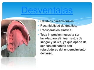 Cambios dimensionales.
Poca fidelidad de detalles.
Recuperación elástica.
Toda impresión necesita ser
lavada para eliminar restos de
sangre y saliva, ya que aparte de
ser contaminantes son
retardadores del endurecimiento
del yeso.
Desventajas