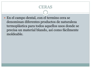 CERAS

 En el campo dental, con el termino cera se
 denominan diferentes productos de naturaleza
 termoplástica para todos aquellos usos donde se
 precisa un material blando, así como fácilmente
 moldeable.
 