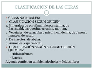 CLASIFICACION DE LAS CERAS

 CERAS NATURALES:
 CLASIFICACIÓN SEGÚN ORIGEN
1. Minerales: de parafina, microcristalina, de
   Barnsdahl, ozoquerita, ceresina, montan.
2. Vegetales: de carnauba y uricuri, candelilla, de Japon y
   manteca de cacao.
3. De insectos: de abejas.
4. Animales: espermaceti.
 CLASIFICACIÓN SEGÚN SU COMPOSICIÓN
   QUÍMICA:
    • Hidrocarburos
    • Esteres
Algunas contienen también alcoholes y ácidos libres
 