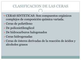 CLASIFICACION DE LAS CERAS

 CERAS SINTETICAS: Son compuestos orgánicos
  complejos de composición química variada.
 Ceras de polietileno
 De polioxietilenglicol
 De hidrocarburos halogenados
 Ceras hidrogenadas
 Ceras de ésteres derivadas de la reacción de ácidos y
  alcoholes grasos
 