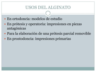 USOS DEL ALGINATO

 En ortodoncia: modelos de estudio
 En prótesis y operatoria: impresiones en piezas
  antagónicas
 Para la elaboración de una prótesis parcial removible
 En prostodoncia: impresiones primarias
 