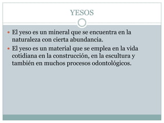 YESOS

 El yeso es un mineral que se encuentra en la
  naturaleza con cierta abundancia.
 El yeso es un material que se emplea en la vida
  cotidiana en la construcción, en la escultura y
  también en muchos procesos odontológicos.
 