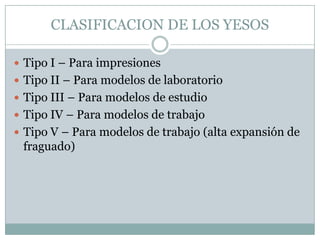 CLASIFICACION DE LOS YESOS

 Tipo I – Para impresiones
 Tipo II – Para modelos de laboratorio
 Tipo III – Para modelos de estudio
 Tipo IV – Para modelos de trabajo
 Tipo V – Para modelos de trabajo (alta expansión de
 fraguado)
 