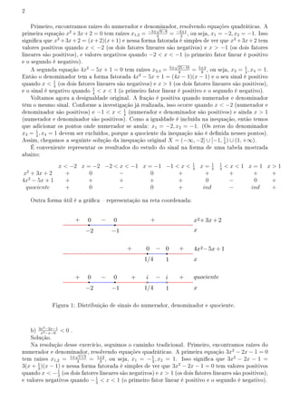 2
Primeiro, encontramos raízes do numerador e denominador, resolvendo equações quadráticas. A
primeira equação x2
+3x+2 = 0 tem raízes x1,2 = −3±
√
9−8
2
= −3±1
2
, ou seja, x1 = −2, x2 = −1. Isso
signica que x2
+3x+2 = (x+2)(x+1) e nessa forma fatorada é simples de ver que x2
+3x+2 tem
valores positivos quando x  −2 (os dois fatores lineares são negativos) e x  −1 (os dois fatores
lineares são positivos), e valores negativos quando −2  x  −1 (o primeiro fator linear é positivo
e o segundo é negativo).
A segunda equação 4x2
− 5x + 1 = 0 tem raízes x3,4 = 5±
√
25−16
8
= 5±3
8
, ou seja, x3 = 1
4
, x4 = 1.
Então o denominador tem a forma fatorada 4x2
− 5x + 1 = (4x − 1)(x − 1) e o seu sinal é positivo
quando x  1
4
(os dois fatores lineares são negativos) e x  1 (os dois fatores lineares são positivos),
e o sinal é negativo quando 1
4
 x  1 (o primeiro fator linear é positivo e o segundo é negativo).
Voltamos agora a desigualdade original. A fração é positiva quando numerador e denominador
têm o mesmo sinal. Conforme a investigação já realizada, isso ocorre quando x  −2 (numerador e
denominador são positivos) e −1  x  1
4
(numerador e denominador são positivos) e ainda x  1
(numerador e denominador são positivos). Como a igualdade é incluída na inequação, então temos
que adicionar os pontos onde numerador se anula: x1 = −2, x2 = −1. (Os zeros do denominador
x3 = 1
4
, x4 = 1 devem ser excluídos, porque a quociente da inequação não é denida nesses pontos).
Assim, chegamos a seguinte solução da inequação original X = (−∞, −2] ∪ [−1, 1
4
) ∪ (1, +∞).
É conveniente representar os resultados do estudo do sinal na forma de uma tabela mostrada
abaixo:
x  −2 x = −2 −2  x  −1 x = −1 −1  x  1
4
x = 1
4
1
4
 x  1 x = 1 x  1
x2
+ 3x + 2 + 0 − 0 + + + + +
4x2
− 5x + 1 + + + + + 0 − 0 +
quociente + 0 − 0 + ind − ind +
Outra forma útil é a gráca  representação na reta coordenada:
Figura 1: Distribuição de sinais do numerador, denominador e quociente.
b) 3x2−2x−1
x2−x−6
 0 .
Solução.
Na resolução desse exercício, seguimos o caminho tradicional. Primeiro, encontramos raízes do
numerador e denominador, resolvendo equações quadráticas. A primeira equação 3x2
− 2x − 1 = 0
tem raízes x1,2 = 1±
√
1+3
3
= 1±2
3
, ou seja, x1 = −1
3
, x2 = 1. Isso signica que 3x2
− 2x − 1 =
3(x + 1
3
)(x − 1) e nessa forma fatorada é simples de ver que 3x2
− 2x − 1 = 0 tem valores positivos
quando x  −1
3
(os dois fatores lineares são negativos) e x  1 (os dois fatores lineares são positivos),
e valores negativos quando −1
3
 x  1 (o primeiro fator linear é positivo e o segundo é negativo).
 